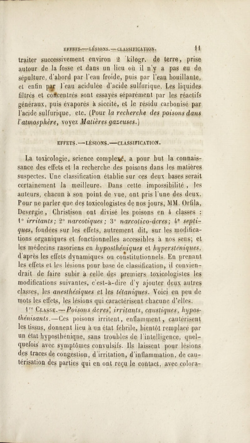 traiter successivement environ 2 ’kilogr. de terre, prise autour de la fosse et dans un lieu où il n’y a pas eu de sépulture, d’abord par l’eau froide, puis par l’eau bouillante, et enfin par l’eau acidulée d’acide sulfurique. Les liquides filtrés et colîcenlrés sont essayés séparément par les réactifs généraux, puis évaporés à siccilé, et le résidu carbonisé par l’acide sulfurique, etc. (Pour la recherche des poisons dans Vatmosphère, voyez Matières gazeuses.) EFFETS. — LÉSIONS. CLASSIFICATION. La toxicologie, science compleiyé, a pour but la connais- sance des effets et la recherche des poisons dans les matières suspectes. Une classification établie sur ces deux bases serait certainement la meilleure. Dans cette impossibilité , les auteurs, chacun à son point de vue, ont pris l’une des deux. Pour ne parler que des toxicologistes de nos jours, MM. Orûla, Devergie, Christison ont divisé les poisons en 4 classes : irritants; S*’ narcotiques; 3“ narcolico-dcres; 4° septi- ques, fondées sur les effets, autrement dit, sur les modifica- tions organiques et fonctionnelles accessibles à nos sens; et les médecins rasoriens en hyposthéniques et hypersléniques, d’après les effets dynamiques ou constitutionnels. En prenant les effets et les lésions pour base de classification, il convien- drait de faire subir à pelle d,es premiers toxicologistes les modifications suivantes, c’est-à-dire d’y ajouter deux autres classes, les anesthésiques et les tétaniques. Voici en peu de mots les effets, les lésions qui caractérisent chacune d’elles. U® Classe. — Poisons âcres] irritants, caustiques, hypos- ihénisanls.—Ces poisons irritent, enflamment, cautérisent les tissus, donnent lieu à un état fébrile, bientôt remplacé par un état hyposthéniqne, sans troubles de l’intelligence, quel- quefois avec symptômes convulsifs. Us laissent pour lésions des traces de congestion, d’irritation, d’inflammation, de cau- térisation des parties qui en ont reçu le contact, avec colora-