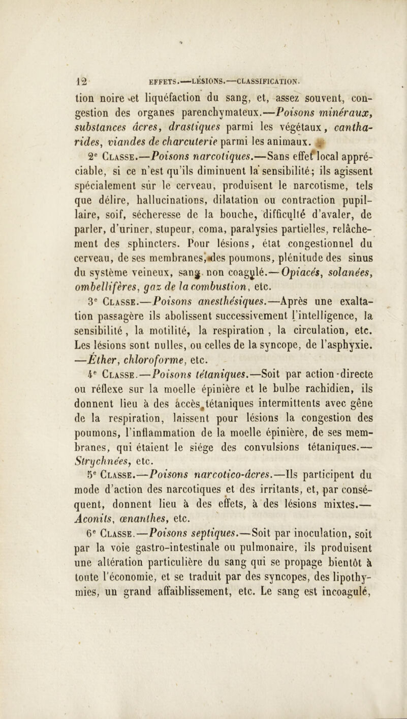 lion noire ^et liquéfaction du sang, et, assez souvent, con- gestion des organes parenchymateux.—Poisons minéraux, substances âcres, drastiques parmi les végétaux, cantha- rides, viandes de charcuterie parmi les animaux. ^ 2® Classe.—Poisons narcotiques.—Sans effef local appré- ciable, si ce n’est qu’ils diminuent la sensibilité; ils agissent spécialement sûr le cerveau, produisent le narcotisme, tels que délire, hallucinations, dilatation ou contraction pupil- laire, soif, sécheresse de la bouche, difficulté d’avaler, de parler, d’uriner, stupeur, coma, paralysies partielles, relâche- ment des sphincters. Pour lésions, état congestionnel du cerveau, de ses membranesi^des poumons, plénitude des sinus du système veineux, sang, non coagulé.— Opiacés, solanées, ombellifèrcs, gaz de la combustion, etc. 3® Classe.—Poisons anesthésiques.—Après une exalta- tion passagère ils abolissent successivement l’intelligence, la sensibilité, la motilité, la respiration , la circulation, etc. Les lésions sont nulles, ou celles de la syncope, de l’asphyxie. —Ether, chloroforme, etc. 4® Classe.—Poisons tétaniques.—Soit par action-directe ou réflexe sur la moelle épinière et le bulbe rachidien, ils donnent lieu à des àccès^tétaniques intermittents avec gêne de la respiration, laissent pour lésions la congestion des poumons, l’inflammation de la moelle épinière, de ses mem- branes, qui étaient le siège des convulsions tétaniques.— StrychnéeSj etc. 5® Classe.—Poisons narcotico-âcres.—Ils participent du mode d’action des narcotiques et des irritants, et, par consé- quent, donnent lieu à des effets, à des lésions mixtes.— Aconits, œnanthes, etc. 6® Classe.—Poisons septiques.—Soit par inoculation, soit par la voie gastro-intestinale ou pulmonaire, ils produisent une altération particulière du sang qui se propage bientôt à toute l'économie, et se traduit par des syncopes, des lipothy- mies, un grand affaiblissement, etc. Le sang est incoagulé.