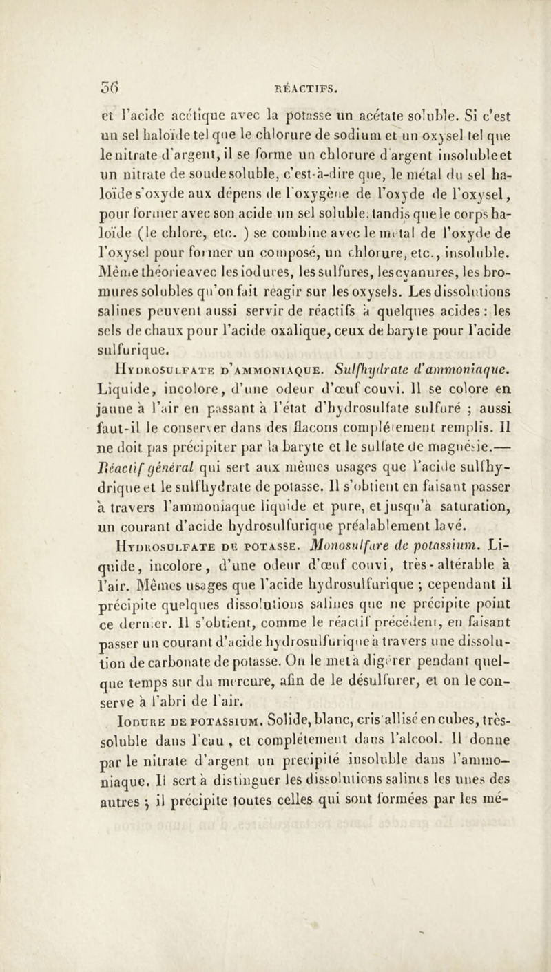 et l’acide acétique avec la potasse un acétate soluble. Si c’est un sel lialoïde tel que le chlorure de sodium et un oxysel tel que le nitrate d'argent, il se forme un chlorure d'argent insolubleet un nitrate de soude soluble, c’est-à-dire que, le métal du sel ha- lo'ide s’oxyde aux dépens <le l’oxygène de l’oxjde de l’oxysel, pour former avec son acide un sel soluble, tandis que le corps ha- loïde (le chlore, etc. ) se combine avec le mi tai de l’oxyde de l’oxysel pour foi mer un composé, un chlorure, etc., insoluble. Même ihéorieavec lesiodures, les sulfures, lescyanures, les bro- mures solubles qu’on fait reagir sur lesoxysels. Les dissolutions salines peuvent aussi servir de réactifs à quelques acides: les sels de chaux pour l’acide oxalique, ceux de baryte pour l’acide sulfurique. IIyurosulfate d’ammoniaque. Sulfhxjdrate cl’ammoniaque. Liquide, incolore, d’une odeur d’œuf couvi. 11 se colore en jaune a l’air en passant à l’état d’bydrosuHate sulfuré ; aussi faut-il le conserver dans des flacons com|)léiement remplis. 11 ne doit pas précipiter par la baryte et le sullàte de maguéiie.— Béaclïf général qui sert aux mêmes usages que l’acide suUhy- driqueet lesulfhydrate dépotasse. 11 s’obtient en faisant passer a travers l’ammoniaque liquide et pure, et jusqu’à saturation, un courant d’acide hydrosulfurique pre'alablement lavé. Hyüuosulfate de potasse. Monosulfare de polassinm. Li- quide, incolore, d’une odeur d’œuf couvi, très-altérable a l’air. Mêmes usages que l’acide hydrosulfurique ; cependant il précipite quelques dissolutions salines que ne précipite point ce dernier. Il s’obtient, comme le réactif précédent, en faisant passer un courant d’acide hydrosulfui iqueà travers une dissolu- tion de carbonate de potasse. On le meta digerer pendant quel- que temps sur du mercure, afin de le désullurer, et on leçon- serve à l’abri de l’air. loDURE DE POTASSIUM. Solidc, blauc, cris alliséen cubes, très- soluble dans l’eau , et complélcmeiit dans l’alcool. Il donne par le nitrate d’argent un précipité insoluble dans l’ammo- niaque. 11 sert à distinguer les dissolutions salines les unes des autres *, il précipite toutes celles qui sont formées par les me-