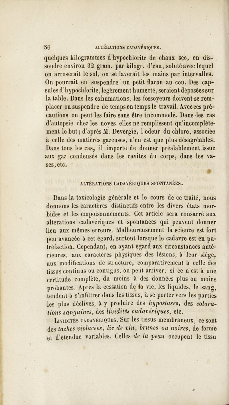 quelques kilogrammes d’hypochlorite de chaux sec, en dis- soudre environ 32 gram. par kilogr. d’eau, soluté avec lequel on arroserait le sol, on se laverait les mains par intervalles. On pourrait en suspendre ' un petit flacon au cou. Des cap- sules d’hypochlorite, légèrement humecté, seraient déposées sur la table. Dans les exhumations, les fossoyeurs doivent se rem- placer ou suspendre de temps en temps le travail. Avec ces pré- cautions on peut les faire sans être incommodé. Dans les cas d’autopsie chez les noyés elles ne remplissent qu’incompléte- ment le but; d’après M. Devergie, l’odeur du chlore, associée à celle des matières gazeuses, n’en est que plus désagréables. Dans tous les cas, il importe de donner préalablement issue aux gaz condensés dans les cavités du corps, dans les va- ses, etc. t ALTÉRATIONS CADAVÉRIQUES SPONTANÉES. Dans la toxicologie générale et le cours de ce traité, nous donnons les caractères distinctifs entre les divers états mor- bides et les empoisonnements. Cet article sera consacré aux altérations cadavériques et spontanées qui peuvent donner lieu aux mêmes erreurs. Malheureusement la science est fort peu avancée à cet égard, surtout lorsque le cadavre est en pu- tréfaction. Cependant, en ayant égard aux circonstances anté- rieures, aux caractères physiques des lésions, à leur siège, aux modifications de structure, comparativement à celle des tissus continus ou contigus, on peut arriver, si ce n’est à une certitude complète, du moins à des données plus ou moins probantes. Après la cessation de k vie, les liquides, le sang, tendent à s’infiltrer dans les tissus, à se porter vers les parties les plus déclives, à y produire des hyposlases, des colora- lions sanguineSy des lividités cadavériques, etc. Lividités cadavériques. Sur les tissus membraneux, ce sont des taches violacées, lie de vin, brunes ou noires, de forme et d’étendue variables. Celles de la peau occupent le tissu