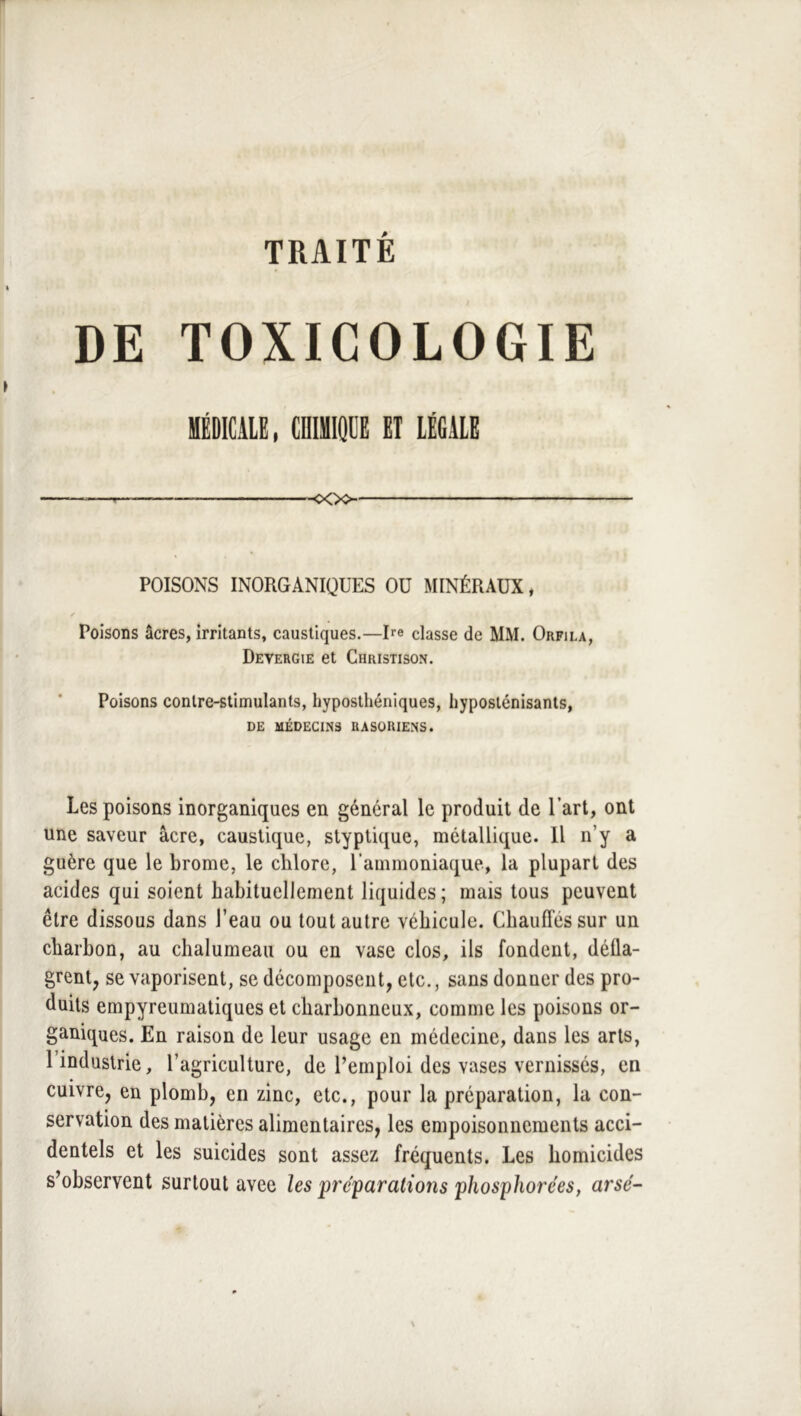 TRAITÉ DE TOXICOLOGIE MÉDICALE, CDIMIQDE ET lÉfiAlE _— -ooo POISONS INORGANIQUES OU MINÉRAUX, Poisons âcres, irritants, caustiques.—Re classe de MM. Orfila, Deyergie et Christison. Poisons contre-stimulants, hyposthéniques, liyposlénisants, DE MÉDECINS RASORIENS. Les poisons inorganiques en général le produit de l’art, ont une saveur âcre, caustique, styptique, métallique. 11 n’y a guère que le brome, le chlore, l’ammoniaque, la plupart des acides qui soient habituellement liquides ; mais tous peuvent être dissous dans l’eau ou tout autre véhicule. Chauffés sur un charbon, au chalumeau ou en vase clos, ils fondent, déüa- grent, se vaporisent, se décomposent, etc., sans donner des pro- duits empyreumatiques et charbonneux, comme les poisons or- ganiques. En raison de leur usage en médecine, dans les arts, l’industrie, l’agriculture, de Remploi des vases vernissés, en cuivre, en plomb, en zinc, etc., pour la préparation, la con- servation des matières alimentaires, les empoisonnements acci- dentels et les suicides sont assez fréquents. Les homicides s’observent surtout avec les pré'parations phosphorées, arsé-