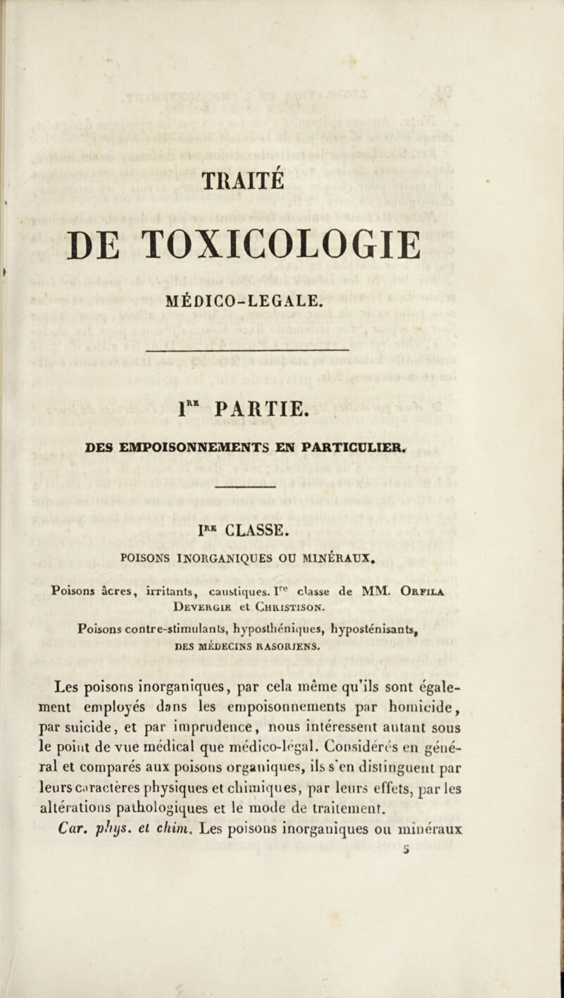 DE TOXICOLOGIE MÉDICO-LEGALE. r PARTIE. DES EMPOISONNEMENTS EN PARTICULIER. CLASSE. POISONS INORGANIQUES OU MINÉRAUX. Poisons âcres, irritants, caustiques. U® classe de MM. Orfiia Devergik et Christison. Poisons contre-slimulanls, hyposthéniqucs, hyposténisants, DES MÉDECINS RASORIENS. Les poisons inorganiques, par cela même qu’ils sont égale- ment employés dans les entpoisonneinents par homicide, par suicide, et par imprudence, nous intéressent autant sous le point de vue médical que médico-légal. Considérés en géné- ral et comparés aux poisons organiques, ils s'en distinguent par leurs caractères physiques et chimiques, par leurs effets, par les altérations pathologiques et le mode de traitement. Car, Tphijs. et cliini. Les poisons inorganiques ou minéraux