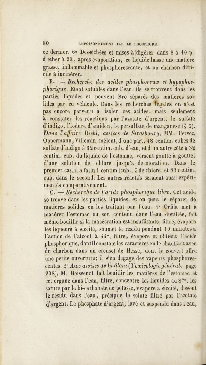 ce dernier. 6® Desséchées et mises à digérer dans 8 à 10 p. d’éther à 22 , après évaporation, ce liquide laisse une matière grasse, inflammable et phosphorescente, et un charbon diffi- cile à incinérer. B. — Recherche des acides phosphoreux et hypophos- phorique. Etant solubles dans l’eau, ils se trouvent dans les parties liquides et peuvent être séparés des matières so- lides par ce véhicule. Dans les recherches légales on n’est pas encore parvenu à isoler ces acides, mais seulement à constater les réactions par l’azotate d’argent, le sulfate d’indigo, Tiodure d’amidon, le persulfate de manganèse 2). Dans Vaffaire Riehf assises de Strasbourg, MM. Persoz, Oppermann,Villemin, mêlent, d’une part, 18 centim. cubes de sulfate d‘’indigo à 32 centim, cub, d’eau, et d’un.autre côté à 32 centim. cub. du liquide de l’estomac, versent goutte à goutte, d’une solution de chlore jusqu’à décoloration. Dans le premier cas,il a fallu 1 centim.[cub., 5 de chlore, et 83 centim. cub. dans le second. Les autres réactifs seraient aussi expéri- mentés comparativement. C. — Recherche de Vacide phosphorique libre. Cet acide se trouve dans les parties liquides, et on peut le séparer de matières solides en les traitant par l’eau. 1° Orfila met à macérer l’estomac ou son contenu dans l’eau distillée, fait même bouillir si la macécralion est insuffisante, filtre, évapore les liqueurs à siccité, soumet le résidu pendant 10 minutes à l’action de l’alcool à 44% filtre, évapore et obtient l’acide phosphorique, dont il constate les caractères en lechanÊfantavec du charbon dans un creuset de Hesse, dont le couvert offre une petite ouverture; il s’en dégage des vapeurs phosphores- centes. 9,° Aux assises de Châlons(Toxicologiegénérale page 208), M. Boissenot fait bouillir les matières de l’estomac et cet organe dans l’eau, filtre, concentre les liquides au 8“% les sature par le hi-carhonate de potasse, ‘évapore à siccité, dissout le résidu dans l’eau, précipite le soluté filtré par l’azotate d’argent. Le phosphate d^argent, lavé et suspendu dans l’eau,