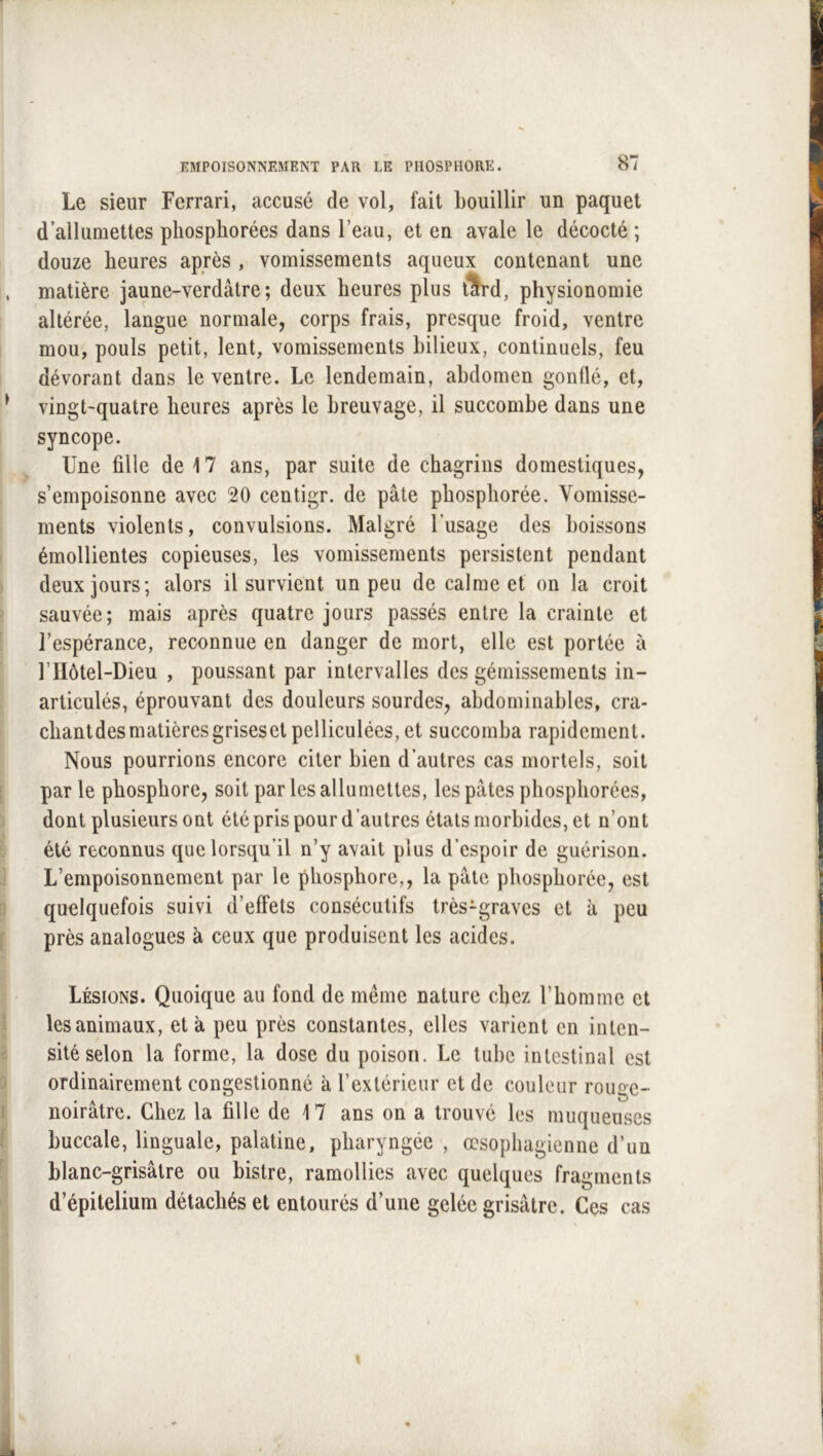 Le sieur Ferrari, accusé de vol, fait bouillir un paquet d’allumettes pliosphorées dans l’eau, et en avale le décocté ; douze heures après , vomissements aqueux contenant une matière jaune-verdâtre ; deux heures plus tSrd, physionomie altérée, langue normale, corps frais, presque froid, ventre mou, pouls petit, lent, vomissements bilieux, continuels, feu dévorant dans le ventre. Le lendemain, abdomen gonflé, et, vingt-quatre heures après le breuvage, il succombe dans une syncope. Une fille de 17 ans, par suite de chagrins domestiques, s’empoisonne avec 20 centigr. de pâte phosphorée. Vomisse- ments violents, convulsions. Malgré l’usage des boissons émollientes copieuses, les vomissements persistent pendant deux jours; alors il survient un peu de calme et on la croit sauvée; mais après quatre jours passés entre la crainte et l’espérance, reconnue en danger de mort, elle est portée à riIôtel-Dieu , poussant par intervalles des gémissements in- articulés, éprouvant des douleurs sourdes, abdorninables, cra* chantdesmatièresgrisesetpelliculées, et succomba rapidement. Nous pourrions encore citer bien d’autres cas mortels, soit par le phosphore, soit par les allumettes, les pâtes pliosphorées, dont plusieurs ont été pris pour d’autres étals morbides, et n’ont été reconnus que lorsqu’il n’y avait plus d’espoir de guérison. L’empoisonnement par le phosphore,, la pâte phosphorée, est quelquefois suivi d’effets consécutifs très-graves et à peu près analogues à ceux que produisent les acides. Lésions. Quoique au fond de même nature chez l’homme et les animaux, et à peu près constantes, elles varient en inten- sité selon la forme, la dose du poison. Le tube intestinal est ordinairement congestionné à l’extérieur et de couleur rouge- noirâtre. Chez la fille de 17 ans on a trouvé les muqueuses buccale, linguale, palatine, pharyngée , œsophagienne d’un blanc-grisâtre ou bistre, ramollies avec quelques fragments d’épitelium détachés et entourés d’une gelée grisâtre. Ces cas