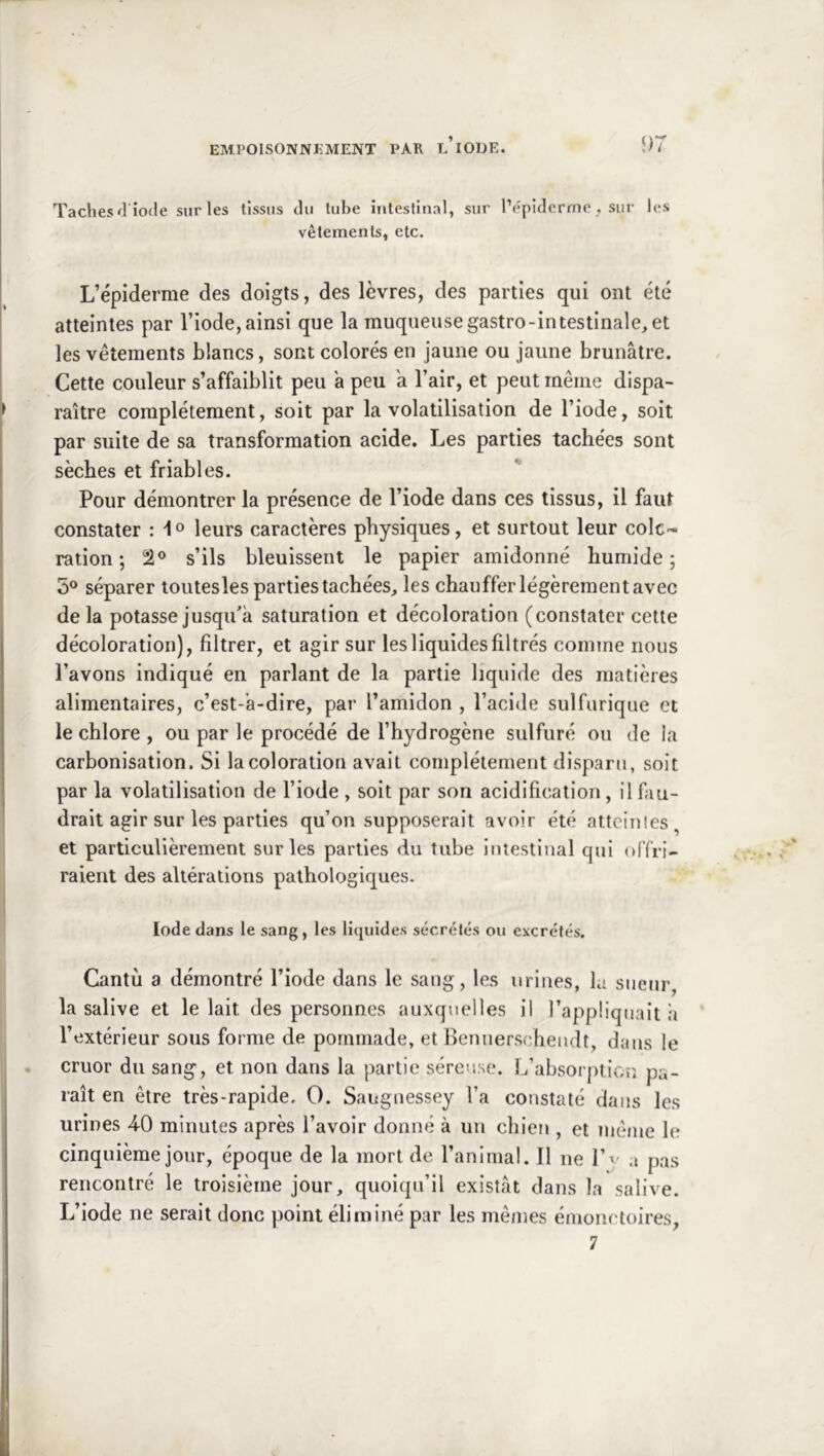 Taches fl iode sur les tissus du tube intestinal, sur Pépiderrne , sur les vêtements, etc. L’épiderme des doigts, des lèvres, des parties qui ont été atteintes par l’iode, ainsi que la muqueuse gastro-intestinale, et les vêtements blancs, sont colorés en jaune ou jaune brunâtre. Cette couleur s’affaiblit peu a peu a l’air, et peut même dispa- raître complètement, soit par la volatilisation de l’iode, soit par suite de sa transformation acide. Les parties tachées sont sèches et friables. Pour démontrer la présence de l’iode dans ces tissus, il faut constater : leurs caractères physiques, et surtout leur colc- ration; s’ils bleuissent le papier amidonné humide; 5® séparer toutesles parties tachées, les chauffer légèrement avec delà potasse jusqu'à saturation et décoloration (constater cette décoloration), filtrer, et agir sur les liquides filtrés comme nous l’avons indiqué en parlant de la partie liquide des matières alimentaires, c’est-à-dire, par l’amidon , l’acide sulfurique et le chlore , ou par le procédé de l’hydrogène sulfuré ou de la carbonisation. Si la coloration avait complètement disparu, soit par la volatilisation de l’iode , soit par son acidification, il fau- drait agir sur les parties qu’on supposerait avoir été attciiiles, et particulièrement sur les parties du tube intestinal qui offri- raient des altérations pathologiques. Iode dans le sang, les liquides sécrétés ou excrétés. Cantù a démontré l’iode dans le sang, les urines, la sueur, la salive et le lait des personnes auxquelles il l’app üqnait h l’extérieur sous forme de pommade, et Bennerschendt, dans le cruor du sang-, et non dans la partie séreuse. L’absorplior. pa- raît en être très-rapide, O. Saugnessey l’a constaté dans les urines 4-0 minutes après l’avoir donné à un chien , et même le cinquième jour, époque de la mort de l’animal. Il ne l’v a pas rencontré le troisième jour, quoiqu’il existât dans la salive. L’iode ne serait donc point éliminé par les mêmes émonctoires,