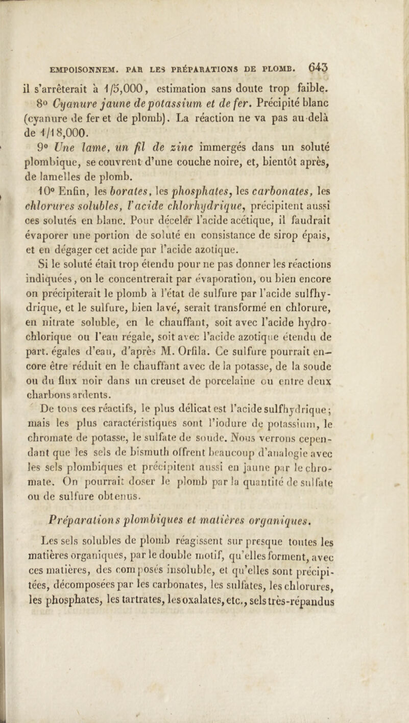 il s’arrêterait a 1/5,000, estimation sans doute trop faible. 8*^ Cyanure jaune de potassium et de fer. Précipité blanc (cyanure de fer et de plomb). La réaction ne va pas au-delà de 1/18,000. 9® Une lame, un fil de zinc immergés dans un soluté plombique, se couvrent d’une couche noire, et, bientôt après, de lamelles de plomb. 10° Enfin, les borates, les phosphates y les carbonates, les chlorures solubles, V acide chlorhydrique y précipitent aussi ces solutés en blanc. Pour décele'r l’acide acétique, il faudrait évaporer une portion de soluté en consistance de sirop épais, et en dégager cet acide par l’acide azotique. Si le soluté était trop étendu pour ne pas donner les réactions indiquées, on le concentrerait par évaporation, ou bien encore on précipiterait le plomb à l’état de sulfure par l’acide sulfhy- drique, et le sulfure, bien lavé, serait transformé en chlorure, en nitrate soluble, en le chauffant, soit avec l’acide liydro- chlorique ou l’eau régale, soit avec l’acide azotique étendu de part, égales d’eau, d'après M. Orfila. Ce sulfure pourrait en- core être réduit en le chauffant avec de la potasse, de la soude ou du flux noir dans un creuset de porcelaine ou entre deux charbons ardents. De tous ces réactifs, le plus délicat est l’acide sulfhydrlque ; mais les plus caractéristiques sont l’iodure de polassimn, le chroinate de potasse, le sulfate de soude. Nous verrons cepen- dant que les sels de bismuth offrent beaucoup d’analogie avec les sels plombiques et précipitent aussi en jaune par lechro- mate. On pourrait doser le j)]onjb par la quantité de sulfate ou de sulfure obtenus. Préparations plombiques et matières organiques. Les sels solubles de plomb réagissent sur presque toutes les matières organiques, par le double motif, qu’elles forment, avec ces matières, des composés insoluble, et qu’elles sont précipi- tées, décomposées par les carbonates, les sulfates, les chlorures, les phosphates, les tartrates, lesoxalates,etc., selstrès-répaudus