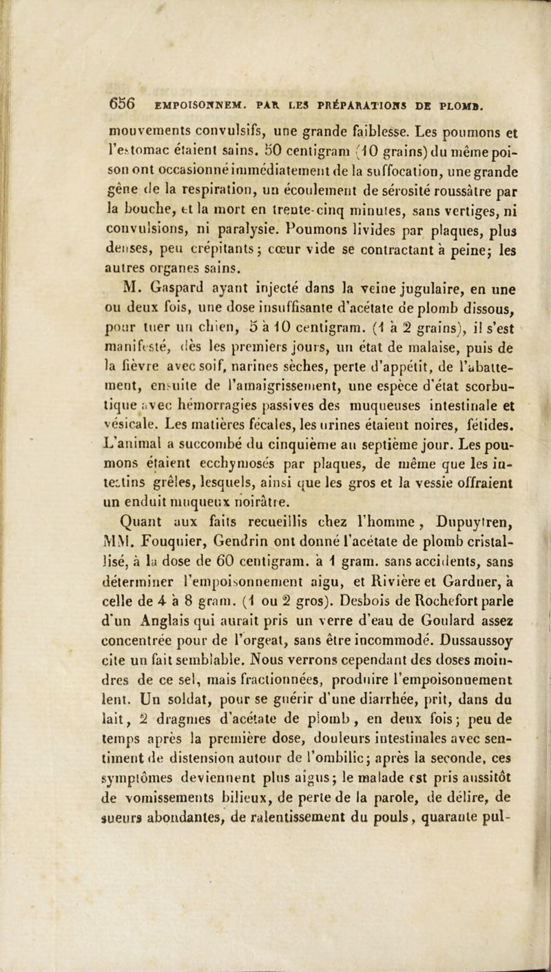 mouvements convulsifs, une grande faiblesse. Les poumons et l’e.‘tomac étaient sains. 50 cenligram 10 grains) du même poi- son ont occasionné immédiatement de la suffocation, une grande gêne tle la respiration, un écoulement de sérosité roussàlre par la bouche, et la mort en trente-cinq minutes, sans vertiges, ni convulsions, ni paralysie. Poumons livides par plaques, plus dei ises, peu crépitants; cœur vide se contractant à peine; les autres organes sains. M. Gaspard ayant injecté dans la veine jugulaire, en une ou deux fois, une dose insuffisante d’acétate de plomb dissous, pour tuer un chien, o à 10 cenligram. (1 à 2 grains), il s’est manifesté, dès les premiers jouis, un état de malaise, puis de la lièvre avec soif, narines sèches, perle d’appétit, de l’abatte- ment, ensuite de l’amaigrissement, une espèce d’état scorbu- tique avec hémorragies passives des muqueuses intestinale et vésicale. Les matières fécales, les urines étaient noires, fétides. L’animal a succombé du cinquième an septième jour. Les pou- mons étaient ecchymoses par plaques, de même que les in- leLtins grêles, lesquels, ainsi que les gros et la vessie offraient un enduit muqueux noirâtre. Quant aux faits recueillis chez l’homme, Dupuyiren, MM. Fouquier, Gendrin ont donné l’acétate de plomb cristal- lisé, à la dose de 60 centigram. a 1 gram. sans accidents, sans déterminer l’empoisonnement aigu, et Rivière et Gardner, à celle de 4- à 8 gram. (1 ou 2 gros). Desbois de Rochefort parle d’un Anglais qui aurait pris un verre d’eau de Goulard assez concentrée pour de l’orgeat, sans être incommodé. Dussaussoy cite un fait semblable. Nous verrons cependant des doses moin- dres de ce sel, mais fractionnées, produire l’empoisonnement lent. Un soldat, pour se guérir d’une diarrhée, prit, dans du lait, 2 dragmes d’acétate de plomb, en deux fois; peu de temps après la première dose, douleurs intestinales avec sen- timent de distension autour de l’ombilic; après la seconde, ces gymplüines deviennent plus aigus; le malade est pris aussitôt de vomissements bilieux, de perle de la parole, de délire, de sueurs abondantes, de ralentissement du pouls, quarante pul-