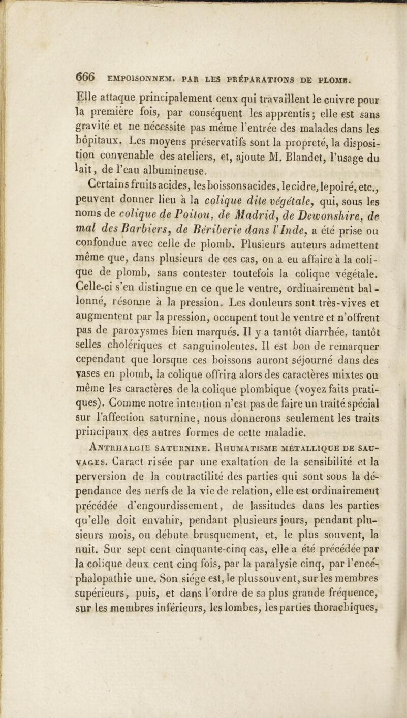 Elle attaque principalement ceux qui travaillent le cuivre pour la première fois, par conse'quent les apprentis ; elle est sans gravité et ne nécessite pas même l’entrée des malades dans les hôpitaux. Les moyens préservatifs sont la propreté, la disposi- tion convenable des ateliers, et, ajoute M. Blandet, l’usage du lait, de l’eau albumineuse. Certains fruits acides, lesboissonsacides,lecidre,Iepoiré,etc., peuvent donner lieu à la colique dite végétale^ qui, sous les noms de colique de Poitou, de Madrid, de Dewonshire, de mal des Ba7'bîers, de Bériberie dans l inde, a été prise ou confondue avec celle de plomb. Plusieurs auteurs admettent même que, dans plusieurs de ces cas, on a eu affaire à la coli- que de plomb, sans contester toutefois la colique végétale. Celle-ci s’en distingue en ce que le ventre, ordinairement bal- lonné, résonne à la pression. Les douleurs sont très-vives et augmentent par la pression, occupent tout le ventre et n’offrent pas de paroxysmes bien marqués. Il y a tantôt diarrhée, tantôt selles cholériques et sanguinolentes. Il est bon de remarquer cependant que lorsque ces boissons auront séjourné dans des vases en plomb, la colique offrira alors des caractères mixtes ou même les caractères de la colique plombique (voyez faits prati- ques). Comme notre intention n’est pas de faire un traité spécial sur l’affection saturnine, nous donnerons seulement les traits principaux des autres formes de cette maladie. Antriialgie saturnine. Rhumatisme métallique de sau- vages. Caract risée par une exaltation de la sensibilité et la perversion de la contractilité des parties qui sont sous la dé- pendance des nerfs de la vie de relation, elle est ordinairement précédée d’engourdissement, de lassitudes dans les parties qu’elle doit envahir, pendant plusieurs jours, pendant plu- sieurs mois, ou débute brusquement, et, le plus souvent, la nuit. Sur sept cent cinquante-cinq cas, elle a été précédée par la colique deux cent cinq fois, par la paralysie cinq, par l’encé- phalopathie une. Son siège est, le plussouvent, sur les membres supérieurs, puis, et dans l’ordre de sapins grande fréquence, sur les membres inférieurs, les lombes, les parties tlioracbiques.