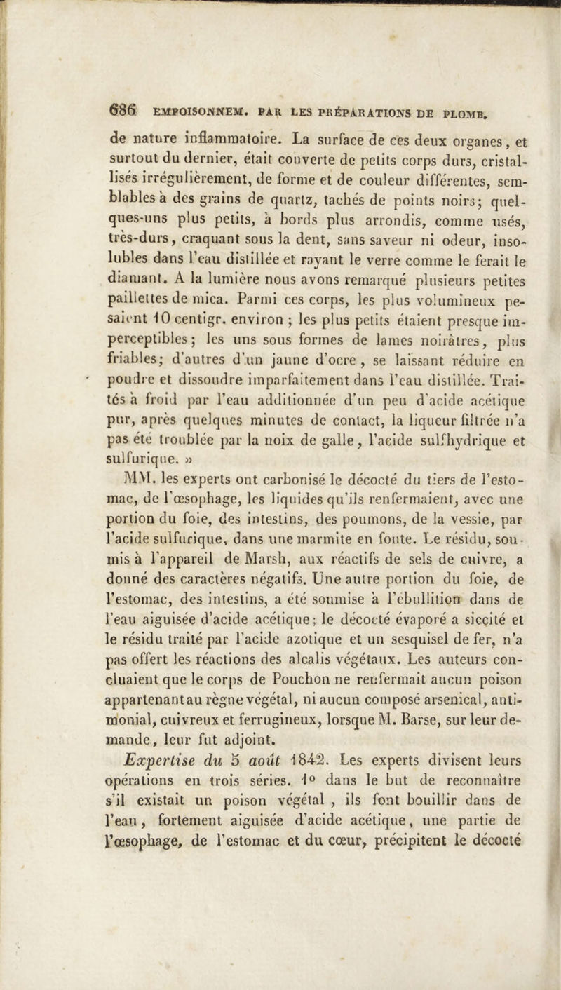 de nature inflamraatoîre. La surface de ces deux organes, et surtout du dernier, était couverte de petits corps durs, cristal- lisés irrégulièrement, de forme et de couleur différentes, sem- blables a des grains de quartz, tachés de points noirs; quel- ques-uns plus petits, a bords plus arrondis, comme usés, très-durs, craquant sous la dent, sans saveur ni odeur, inso- lubles dans l’eau distillée et rayant le verre comme le ferait le diamant. A la lumière nous avons remarqué plusieurs petites paillettes de mica. Parmi ces corps, les plus volumineux pe- saient 10 centigr. environ ; les plus petits étaient presque im- perceptibles ; les uns sous formes de lames noirâtres, plus friables; d’autres d’un jaune d’ocre , se laissant réduire en poudre et dissoudre imparfaitement dans l’eau distillée. Trai- tés a froid par l’eau additionnée d’un peu d'acide acétique pur, après quelques minutes de contact, la liqueur filtrée n’a pas été troublée par la noix de galle, l’acide sulfhydrique et sulfurique. » MM. les experts ont carbonisé le décocté du tiers de l’esto- mac, de l'œsophage, les liquides qu’ils renfermaient, avec une portion du foie, des intestins, des poumons, de la vessie, par l’acide sulfurique, dans une marmite en fonte. Le résidu, sou- mis à l’appareil de Marsh, aux réactifs de sels de cuivre, a donné des caractères négatifs. Une autre portion du foie, de l’estomac, des intestins, a été soumise a l’ebulliiion dans de l’eau aiguisée d’acide acétique; le décocté évaporé a sicçité et le résidu traité par l’acide azotique et un sesquisel de fer, n’a pas offert les réactions des alcalis végétaux. Les auteurs con- cluaient que le corps de Pouchon ne renfermait aucun poison apparlenantau règne végétal, ni aucun composé arsenical, anti- monial, cuivreux et ferrugineux, lorsque M. Barse, sur leur de- mande, leur fut adjoint. Expertise du 5 août 184-2. Les experts divisent leurs opérations en trois séries, dans le but de reconnaître s’il existait un poison végétal , ils font bouillir dans de l’eau, fortement aiguisée d’acide acétique, une partie de l’oesophage, de l’estomac et du cœur, précipitent le décodé