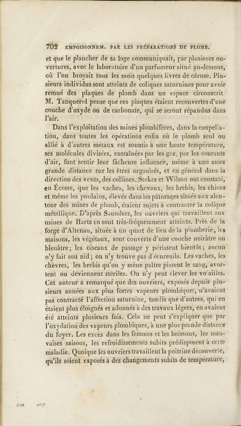 f - — 702 EMPOISONNEM. PAU LES PnÉPARÀTIONS DE PLOMB. et que le plancher de sa loge communiquait, par plusieurs ou- vertures, avec le laboratoire d’un parfumeur situé au-dessous, où Ton broj^ait tous les mois quelques livres de céruse. Plu- sieurs individus sont atteints de coliques saturnines pour avoir remué des plaques de plomb dans un espace circonscrit M. Tanquerel pense que ces plaques étaient recouvertes d’une couche d’oxyde ou de carbonate, qui se seront répandus dans Pair. Dans l’exploitation des mines plombifères, dans la coupella- tion, dans toutes les opérations enfin où le plomb seul ou allié a d’autres métaux est soumis a une haute température, ses molécules divisées, entraînées par les gaz, par les courants d’air, font sentir leur fâcheuse influence, même a une assez grande distance sur les êtres organisés, et en général dans la direction des vents, des collines. Stokes et Wilson ont constaté, en Ecosse, que les vaches, les chevaux, les brebis, les chiens et même les poulains, élevés dans les pâturages situés aux alen- tour des mines de plomb, étaient sujets h contracter la colique métallique. D’après Saunders, les ouvriers qui travaillent aux usines de Hartz en sont très-fréquemment atteints. Près de la forge d’Altenau, située à un quart de lieu delà plomberie, les maisons, les végétaux, sont couverts d’une couche noirâtre ou bleuâtre; les oiseaux de passage y périssent bientôt; aucun n’y fait son nid ; on n’y trouve pas d’écureuils. Les vaches, les chèvres, les brebis qu’on y mène paître pissent le sang, avor- tent ou deviennent stériles. On n’y peut clever les vo ailles. Cet auteur a remarqué que des ouvriers, exposés depuis plu- sieurs années aux plus fortes vapeurs plombiquer, n’avaient pas contracté l’affection saturnine, tandis que d’autres, qui en étaient plus éloignés et adonnés a des travaux légers, en avaient été atteints plusieurs fois. Cela ne peut s’expliquer que par l’oxydation des vapeurs plombiques, a une plus prande distance du f^oyer. Les excès dans les femmes et les boissons, les mau- vaises saisons, les refroidissements subits prédisposent à cette maladie. Quoique les ouvriers travaillent la poitrine découverte, qu’ils soient exposés a des changements subits de température,