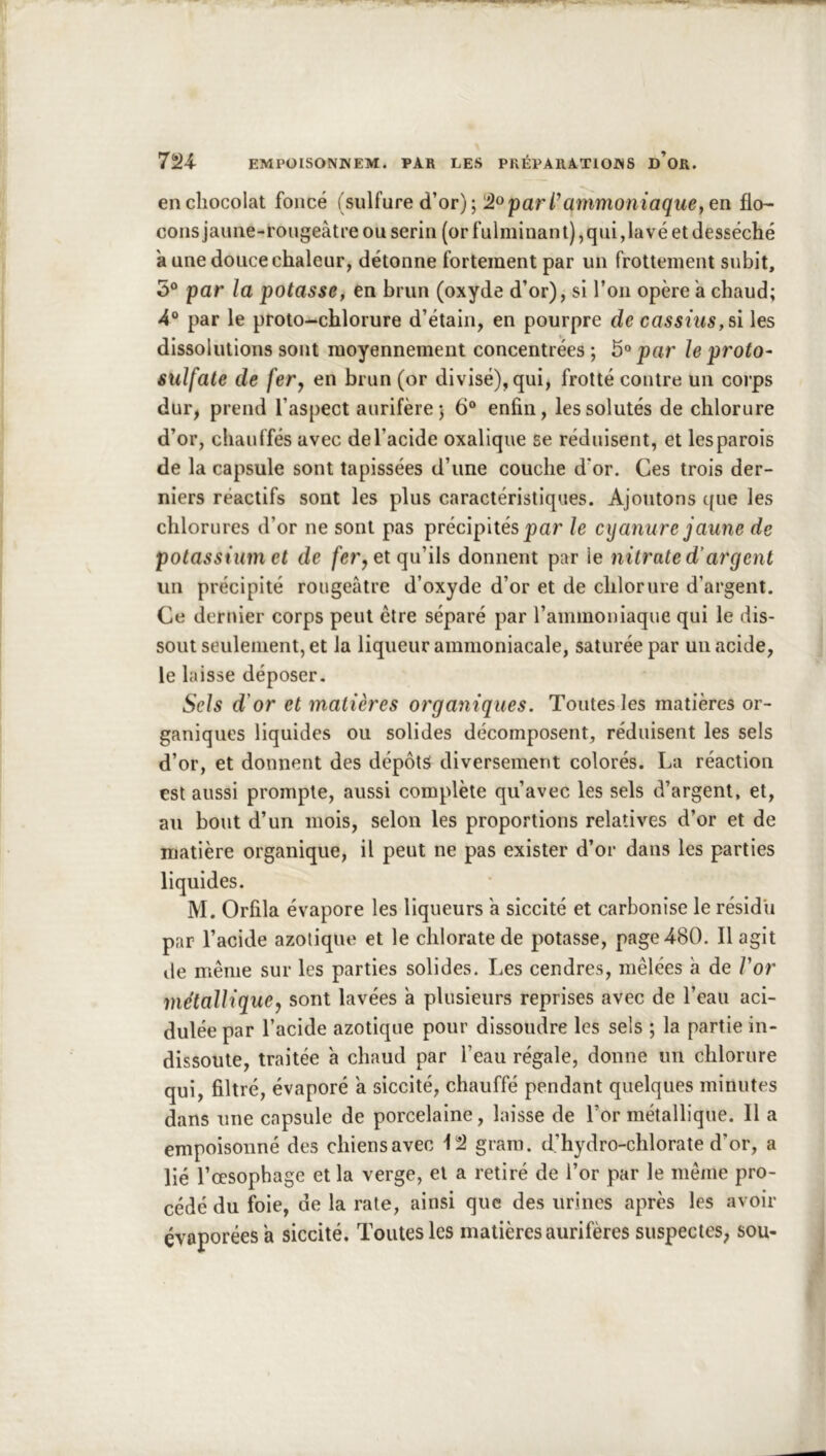 en chocolat foncé (sulfure d’or); parratnmoniaçwe, en flo- cons jaune-rougeâtre ou serin (or fulminant),qui ,1avé et desséché a une douce chaleur, détonne fortement par un frottement subit, 5® par la potasse^ en brun (oxyde d’or), si l’on opère a chaud; 4“ par le proto-chlorure d’étain, en pourpre de cassnis, si les dissolutions sont moyennement concentrées ; 5» par le proto- sulfate de fer J en brun (or divisé), qui, frotté contre un corps dur, prend l’aspect aurifère; 6“ enfin, les solutés de chlorure d’or, chauffés avec del’acide oxalique se réduisent, et les parois de la capsule sont tapissées d’une couche d*or. Ces trois der- niers réactifs sont les plus caractéristiques. Ajoutons que les chlorures d’or ne sont pas précipités par le cyanure jaune de potassium et de /ér, et qu’ils donnent par le nitrate d’argent un précipité rougeâtre d’oxyde d’or et de chlorure d’argent. Ce dernier corps peut être séparé par rammoniaque qui le dis- sout seulement, et la liqueur ammoniacale, saturée par un acide, le laisse déposer. Sels d'or et matières organiques. Toutes les matières or- ganiques liquides ou solides décomposent, réduisent les sels d’or, et donnent des dépôts diversement colorés. La réaction est aussi prompte, aussi complète qu’avec les sels d’argent, et, au bout d’un mois, selon les proportions relatives d’or et de matière organique, il peut ne pas exister d’or dans les parties liquides. M. Orfila évapore les liqueurs â siccité et carbonise le résidu par l’acide azotique et le chlorate de potasse, page 480. Il agit lie même sur les parties solides. Les cendres, mêlées h de Vor métallique^ sont lavées à plusieurs reprises avec de l’eau aci- dulée par l’acide azotique pour dissoudre les sels ; la partie in- dissoute, traitée à chaud par l’eau régale, donne un chlorure qui, filtré, évaporé a siccité, chauffé pendant quelques minutes dans une capsule de porcelaine, laisse de l’or métallique. Il a empoisonné des chiens avec 12 gram. d’hydro-chlorate d’or, a lié l’oesophage et la verge, et a retiré de l’or par le même pro- cédé du foie, de la rate, ainsi que des urines après les avoir évaporées a siccité. Toutes les matières aurifères suspectes; sou-