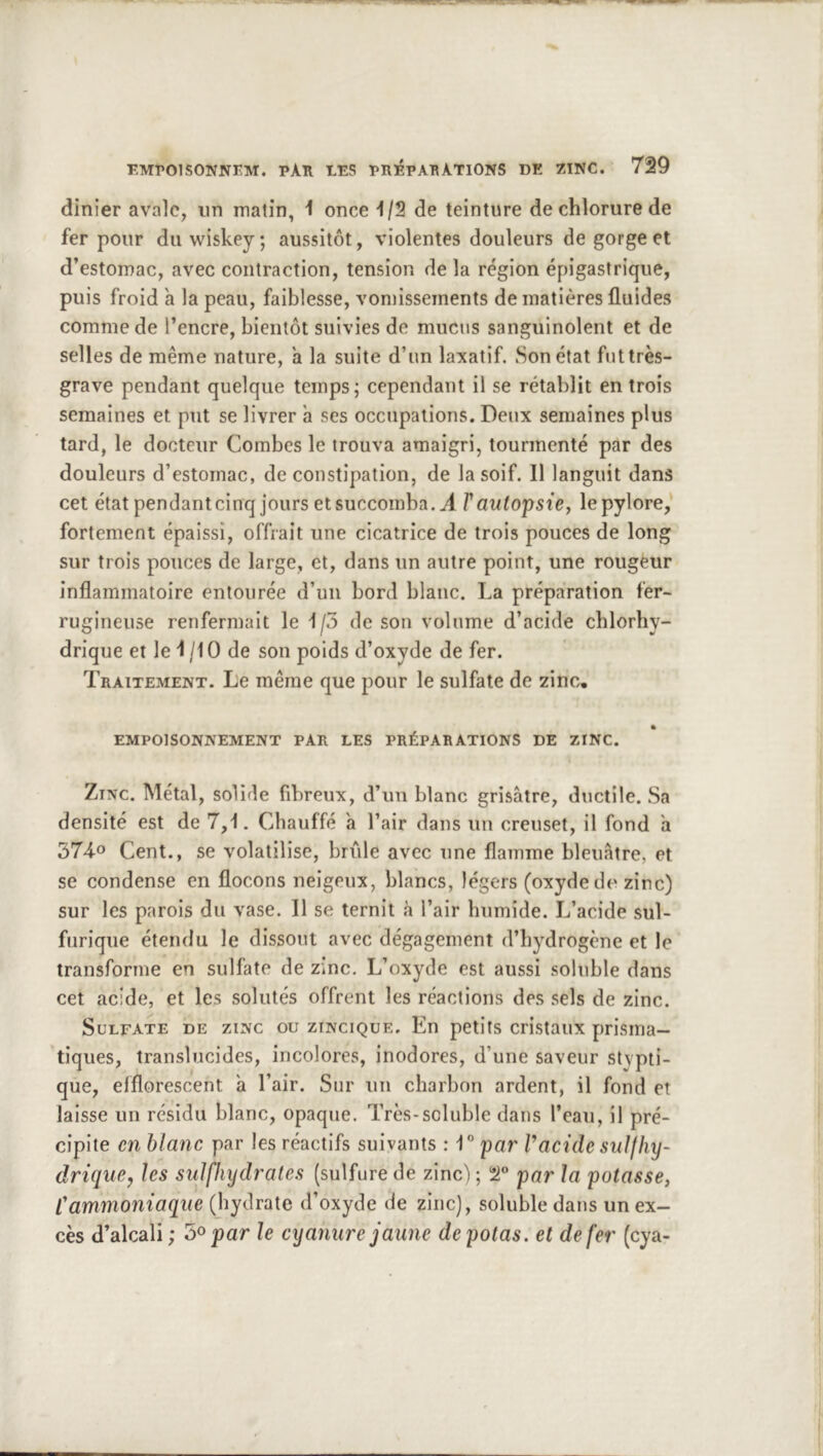 dinier avale, un matin, 1 once 1/2 de teinture de chlorure de fer pour du wiskey ; aussitôt, violentes douleurs de gorge et d’estomac, avec contraction, tension de la région épigastrique, puis froid à la peau, faiblesse, vomissements de matières fluides comme de l’encre, bientôt suivies de mucus sanguinolent et de selles de même nature, a la suite d’un laxatif. Son état futtrès- grave pendant quelque temps; cependant il se rétablit entrois semaines et put se livrer à ses occupations. Deux semaines plus tard, le docteur Combes le trouva amaigri, tourmenté par des douleurs d’estomac, de constipation, de la soif. 11 languit dans cet étatpendanteinq jours et succomba. J. Tautoipsiey lepylore,* fortement épaissi, offrait une cicatrice de trois pouces de long sur trois ponces de large, et, dans un autre point, une rougèur inflammatoire entourée d’un bord blanc. La préparation fer- rugineuse renfermait le 1/3 de son volume d’acide chlorhy- drique et le 1 /10 de son poids d’oxyde de fer. Traitement. Le même que pour le sulfate de zinc. EMPOISONNEMENT PAR LES PRÉPARATIONS DE ZINC. Zinc. Métal, solide fibreux, d’un blanc grisâtre, ductile. Sa densité est de 7,1. Chauffé a l’air dans un creuset, il fond h 3740 Cent., se volatilise, bride avec une flamme bleuâtre, et se condense en flocons neigeux, blancs, légers (oxyde de zinc) sur les parois du vase. Il se ternit à l’air humide. L’acide sul- furique étendu le dissout avec dégagement d’hydrogène et le transforme en sulfate de zinc. L’oxyde est aussi soluble dans cet acide, et les solutés offrent les réactions des .sels de zinc. Sulfate de zinc ou zincique. En petits cristaux prisma- tiques, translucides, incolores, inodores, d’une saveur stypti- que, elflorescent â l’air. Sur un charbon ardent, il fond et laisse un résidu blanc, opaque. Très-soluble dans l’eau, il pré- cipite en blanc par les réactifs suivants : 1” par Vacide sulfhy- driquCj les sulfhydi'ates (sulfure de zinc) ; T par la potasse, Cammoniaque (hydrate d’oxyde de zinc), soluble dans un ex- cès d’alcali ; 5® par le cyanure jaune de potas, et de fer (cya-