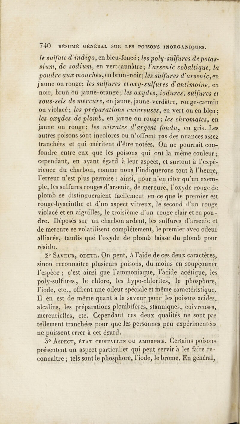 le sulfate d'indigo y en bleu-foncé ; les poly-sulfures de potas- sium y de sodium, en vert-jaunâtre; l'arsenic cohaltique, la poudre aux mouches y enhrnn-noir; les sulfures d’arsenic,m jaune ou rouge; les sulfures etoxy-sulfiuxs d'antimoine, en noir, brun ou jaune-orange; les oxydes, iodures, sulfures et sous-sels de mercure, en jaune, jaune-verdâtre, ronge-carrain ou violacé; les préparations cuivreuses, en vert ou en bleu; les oxydes de plomba en jaune ou ronge; les chromâtes, en jaune ou ronge; les nitrates d'^argent fondu, en gris. Les autres poisons sont incolores ou n’offrent pas des nuances assez tranchées et qui méritent d’étre notées. On ne pourrait con- fondre entre eux que les poisons qui ont la même couleur; cependant, en ayant égard h leur aspect, et surtout à l’expé- rience du charbon, comme nous l’indiquerons tout à l’heure, l’erreur n’est plus permise : ainsi, pour n’en citer qu’un exem- ple, les sulfures rouges d’arsenic, de mercure, l’oxyde rouge de plomb se distingueraient facilement en ce que le premier est rouge-hyacinthe et d’un aspect vitreux, le second d’un rouge violacé et en aiguilles, le troisième d’un rouge clair et eu pou- dre. Déposés sur un charbon ardent, les sulfures d’arsenic et de mercure se volatilisent complètement, le premier avec odeur alliacée, tandis que l’oxyde de plomb laisse du plomb pour résidu. 21” Saveur, odeur. On peut, à l’aide de ces deux caractères, sinon reconnaître plusieurs poisons, du moins en soupçonner l’espèce ; c’est ainsi que l’ammoniaque, l’acide acétique, les poly-sulfures, le chlore, les hypo-chlorites, le phosphore, l’iode, etc., offrent une odeur spéciale et même caractéristique. Il en est de même quant a la saveur pour les poisons acides, alcalins, les préparations plombifères, stanniques, cuivreuses, mercurielles, etc. Cependant ces deux qualités ne sont pas tellement tranchées pour que les personnes peu expérimentées ne puissent errer a cet égard. 3® Aspect, état cristallin ou amorphe. Certains poisons présentent un aspect particulier qui peut servir a les faire re- connaître ; tels sont le phosphore, l’iode, le brome, En général,