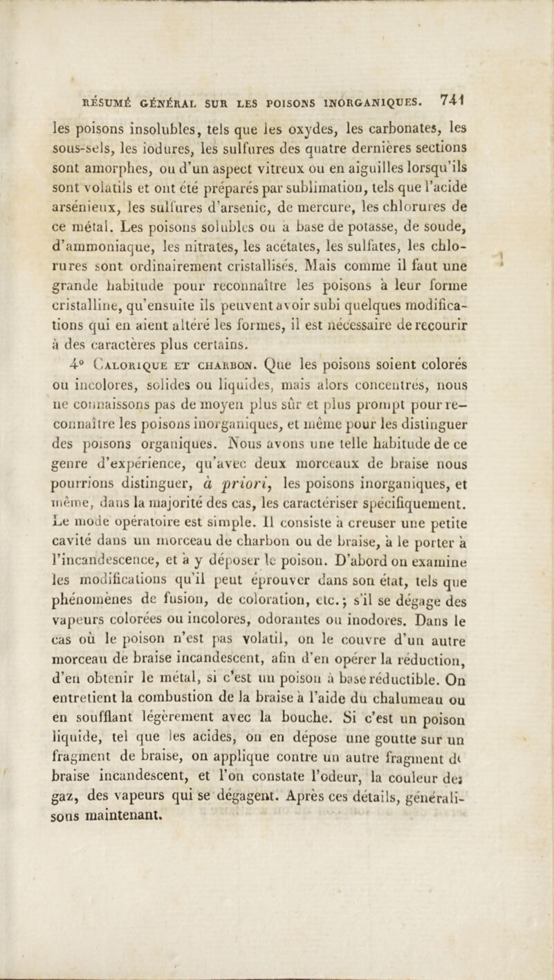 les poisons insolubles, tels que les oxydes, les carbonates, les soiis-sels, les iodures, les sulfures des quatre dernières sections sont amorphes, ou d’un aspect vitreux ou en aiguilles lorsqu’ils sont volatils et ont été préparés par sublimation, tels que l’acide arsénieux, les sullures d’arsenic, de mercure, les chlorures de ce métal. Les poisons solubles ou a base de potasse, de soude, d’ammoniaque, les nitrates, les acétates, les sulfates, les chlo- rures sont ordinairement cristallisés. Mais comme il faut une grande habitude pour reconnaître les poisons a leur forme cristalline, qu’ensuite ils peuvent avoir subi quelques modifica- tions qui en aient altéré les formes, il est nécessaire de recourir à des caractères plus certains. •4® (’alorique et charbon. Que les poisons soient colorés ou incolores, solides ou liquides, mais alors concentres, nous ne connaissons pas de moyen plus sur et plus prompt pour re- connaître les poisons inorganiques, et même pour les distinguer des poisons organiques. Nous avons une telle habitude de ce genre d’expérience, qu’avec deux morceaux de braise nous pourrions distinguer, à 'priori, les poisons inorganiques, et même, dans la majorité des cas, les caractériser spécifiquement. Le mode opératoire est simple. 11 consiste a creuser une petite cavité dans un morceau de charbon ou de braise, a le porter a l’incandescence, et a y déposer le poison. D’abord ou examine les modifications qu’il peut éprouver dans son état, tels que phénomènes de fusion, de coloration, etc.*, s’il se dégage des vapeurs colorées ou incolores, odorantes ou inodores. Dans le cas où le poison n’est pas volatil, on le couvre d’un autre morceau de braise incandescent, afin d’en opérer la réduction, d’en obtenir le métal, si c*est un poison à base réductible. On entretient la combustion de la braise a l’aide du chalumeau ou en soufflant légèrement avec la bouche. Si c’est un poison liquide, tel que les acides, on en dépose une goutte sur un fragment de braise, on applique contre un autre fragment di braise incandescent, et l’on constate l’odeur, la couleur des gaz, des vapeurs qui se dégagent. Après ces détails, générali- sons maintenant.