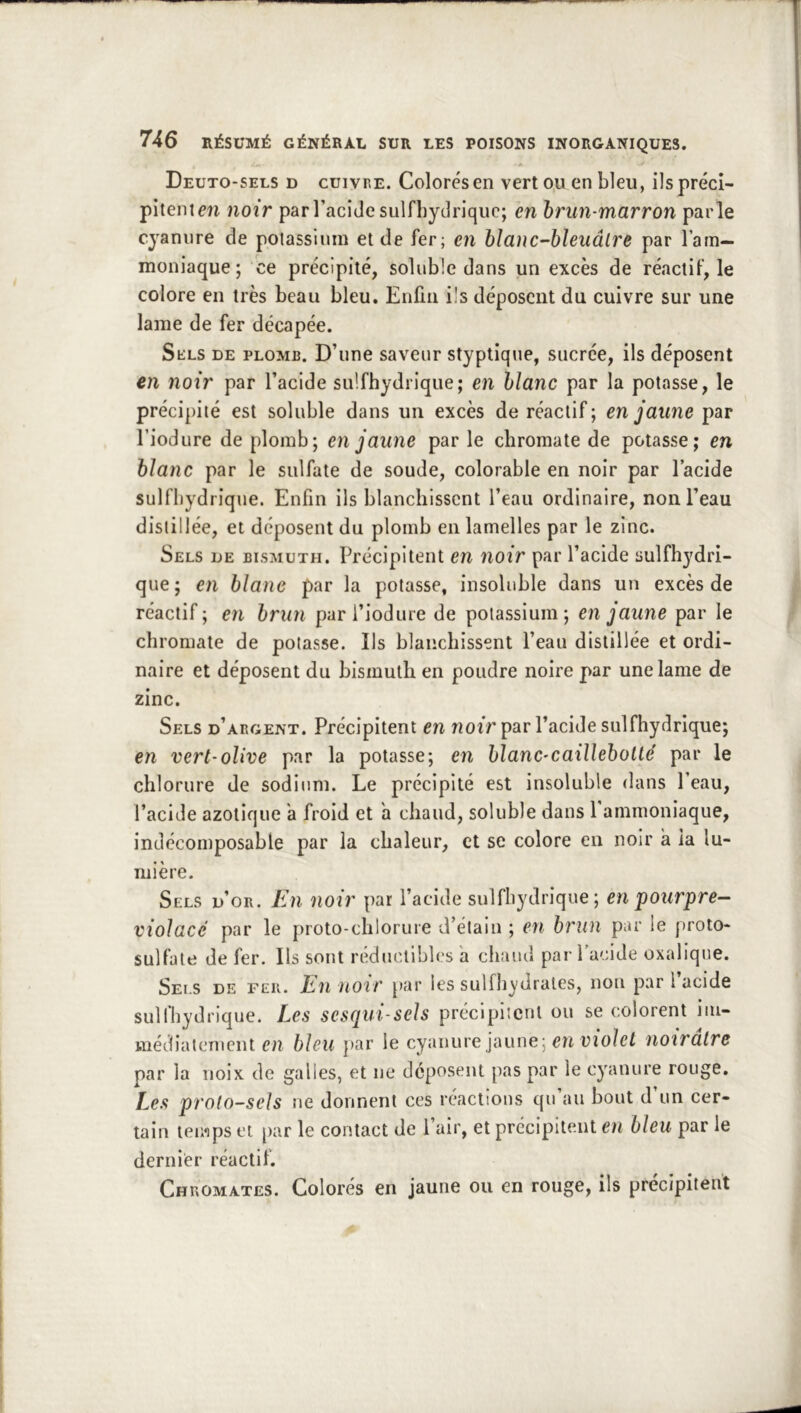 Deuto-sels d cuivre. Colorés en vert ou en bleu, ils préci- pitent en noir par l’acide sulfbytîrique; en hrun-marron parle cyanure de potassium et de fer; en blanc-bïeuâlre par l’ain- moniaque; ce précipité, soluble dans un excès de réactif, le colore en très beau bleu. Enfin ils déposent du cuivre sur une lame de fer décapée. SfciLS de plomb. D’une saveur styptique, sacrée, ils déposent en noir par l’acide sulfhydrique; en blanc par la potasse, le précipité est soluble dans un excès de réactif; en jaune par l’iodure de plomb; en jaune par le ebromate de potasse; en blanc par le sulfate de soude, colorable en noir par l’acide sulfhydrique. Enfin ils blanchissent l’eau ordinaire, non l’eau distillée, et déposent du plomb en lamelles par le zinc. Sels de bismuth. Précipitent en noir par l’acide sulfhydri- que; en blanc par la potasse, insoluble dans un excès de réactif; en brun pari’iodure de potassium; en jaune par le ebromate de potasse. Ils blanchissent l’eau distillée et ordi- naire et déposent du bismuth en poudre noire par une lame de zinc. Sels d’argent. Précipitent en riotr par l’acide sulfhydrique; en vert'olive par la potasse; en blanC’Caillebollé par le chlorure de sodium. Le précipité est insoluble dans Peau, l’acide azotique à froid et a chaud, soluble dans 1 ammoniaque, indécomposable par la chaleur, et se colore en noir a ia lu- mière. Sels d’or, lin noir par l’acide sulfhydrique; en pourpre- violacé par le proto-chlorure d’étain ; en brun par le proto- sulfate de fer. Ils sont rédmuiblcs a chaud par l’acide oxalique. Sels de feu. En noir par les sulfh^'drates, non par l’acide sulfhydrique. Les sesqui-seh précipitent ou se colorent iiii- médiatcnient en bleu ])ar le cyanure jaune; en üio/e/ noirâtre par la noix de galles, et ne déposent pas par le cyanure rouge. Les proto-sels ne donnent ces réactions qu’au bout d’un cer- tain temps et par le contact de l’air, et précipitent en bleu par le dernier réactif. Chromâtes. Colorés en jaune ou en rouge, ils précipitent