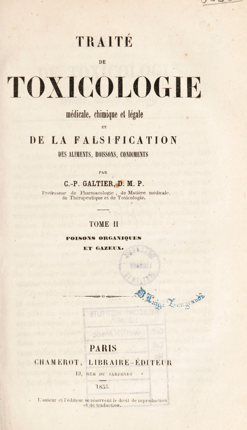 TRAITE DE TOXICOLOGIE médicale, chimique et légale DE LA F A LSI FI CA TI ON UES ALIMENTS, BOISSONS, CONDIMENTS PAR C.-P. GALTIER, D. M. P. Professeur de Pharmacologie , de Matière médicale, de Thérapeutique et de Toxicologie. TOME II POISONS ORGANIQUES ET GAZEUX* PARIS Ç H A M E R O T, L1B R AIH E - É1) I T E U K 13, RU K DU JA RHIN K T ! 855 L'auteur et l’éditpur se réservent le droit de reproduction et de traduction.