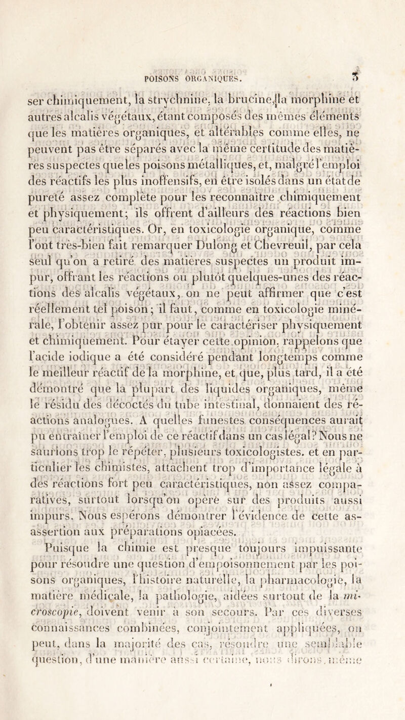 5 ser chimiquement, la strychnine, la brucine,jîa morphine et autres alcalis végétaux, étant composés des mêmes éléments que lés matières organiques, et altérables comme elles, ne peuvent pas être séparés avec la même certitude des matiè- res suspectes que les poisons métalliques, et, malgré l’emploi des réactifs les plus inoffensifs, en être isolés dans un état de pureté assez complète pour les reconnaître chimiquement et physiquement; ils offrent d’ailleurs des réactions bien peu caractéristiques. Or, en toxicologie organique, comme font très-bien fait remarquer Dulong et Chevreuil, par cela seul qu’on a retiré des matières suspectes un produit im- pur, offrant les réactions ou plutôt quelques-unes des réac- tions des alcalis végétaux, on ne peut affirmer que c’est réellement tel poison; il faut, comme en toxicologie miné- rale, l’obtenir assez pur pour le caractériser physiquement et chimiquement. Pour étayer cette opinion, rappelons que l’acide iodique a été considéré pendant longtemps comme le meilleur réactif de la morphine, et que, plus tard, il a été démontré que la plupart des liquides organiques, même le résidu des décoctés du tube intestinal, donnaient des ré- actions analogues. A quelles funestes conséquences aurait pu entraîner 1 emploi de ce réactif dans un cas légal ? Nous ne saurions trop le répéter, plusieurs toxicologistes. et en par- ticulier les chimistes, attachent trop d’importance légale à des réactions fort peu caractéristiques, non aésez compa- ratives, surtout lorsqu’on opère sur des produits aussi impurs. Nous espérons démontrer l’évidence de cette as- assertion aux préparations opiacées. Puisque la chimie est presque toujours impuissante pour résoudre une question d’empoisonnement par les poi- sons organiques, l'histoire naturelle, la pharmacologie, la matière médicale, la pathologie, aidées surtout de la mi* croscopie, doivent venir à son secours. Par ces diverses connaissances combinées, conjointement appliquées, on peut, dans la majorité des cas, résoudre une semblable question, d’une manière aussi certaine, nous dirons,même