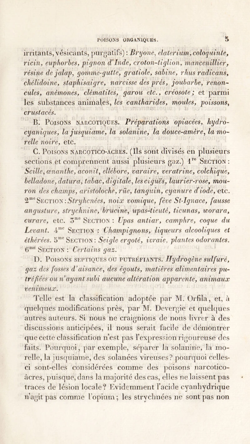 irritants, vésicants, purgatifs) : Bryone, elaterium, coloquinte, ricin, euphorbes, pignon d’Inde, croton-tiglion, mancenillier, résine de jalap, gomme-gutte, gratiole, Sabine, rhus radicans, chélidoine, staphisaigre, narcisse des prés, joubarbe, renon- cules, anémones, clématites, garou etc., créosote; et parmi les substances animales, les cantharides, moules, poissons, crustacés. B. Poisons narcotiques. Préparations opiacées, hydro- cyanigues, la jusquiame, la solanine, la douce-amère, la mo- relie noire, etc. C. Poisons narcotico-Âcres. (Ils sont divisés en plusieurs sections et comprennent aussi plusieurs gaz.) lre Section: Scille, œnanthe, aconit, ellébore, varaire, veratrine, colchique, belladone, datura, tabac, digitale, les ciguës, laurier-rose, mou- ron des champs, aristoloche, rue, tanguin, cyanure d’iode, etc. 2me Section :Stryhcnées, noix vomique, fève St-Ignace, fausse angusture, strychnine, brucine, upas-tieuté, ticunas, worara, curare, etc. 5me Section : Upas antiar, camphre, coque du Levant. 4me Section : Champignons, liqueurs alcooliques et èthérées. 5me Section: Seigle ergoté, ivraie, plantes odorantes. 6me Section : Certains gaz. D. Poisons septiques ou putréfiants. Hydrogène sulfuré, gaz des fosses d’aisance, des égouts, matières alimentaires pu- tréfiées ou n ayant subi aucune altération apparente, animaux venimeux. 1 Telle est la classification adoptée par M. Orfila, et, à quelques modifications près, par M. Devergie et quelques autres auteurs. Si nous ne craignions de nous livrer à des discussions anticipées, il nous serait facile de démontrer que cette classification n’est pas l’expression rigoureuse des faits. Pourquoi, par exemple, séparer la solanine, la mo- relle, la jusquiame, des solanées vireuses? pourquoi celles- ci sont-elles considérées comme des poisons narcotico- âcres, puisque, dans la majorité des cas, elles ne laissent pas traces de lésion locale? Evidemment l’acide cyanhydrique n’agit pas comme l'opium ; les strycbnées ne sont pas non