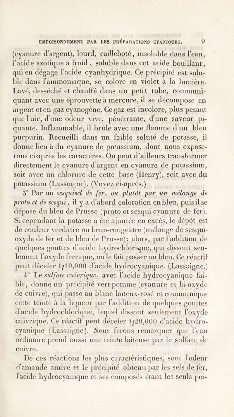 (cyanure d’argent), lourd, cailleboté, insoluble dans l’eau, l’acide azotique à froid , soluble dans cet acide bouillant, qui en dégage l’acide cyanhydrique. Ce précipité est soin- ble dans l’ammoniaque, se colore en violet à la lumière. Lavé, desséché et chauffé dans un petit tube, communi- quant avec une éprouvette à mercure, il se décompose en argent et en gaz cyanogène. Ce gaz est incolore, plus pesant que l'air, d’une odeur vive, pénétrante, d’une saveur pi- quante. Inflammable, il brûle avec une flamme d’un bleu purpurin. Recueilli dans un faible soluté de potasse, il donne lieu à du cyanure de potassium, dont nous expose- rons ci-après les caractères. On peut d'ailleurs transformer directement le cyanure d’argent en cyanure de potassium, soit avec un chlorure de cette base (Henry), soit avec du potassium (Lassaigne). (Voyez ci-après.) 3° Par un sesquisel de fer, ou 'plutôt par un mélange de proto et de sesqui, il y a d’abord coloration en bleu, puis il se dépose du bleu de Prusse (proto et sesqui-cvanure de fer). Si cependant la potasse a été ajoutée en excès, le dépôt est de couleur verdâtre ou brun-rougeâtre (mélange de sesqui- oxyde de fer et de bleu de Prusse) ; alors, par l addition de quelques gouttes d’acide hydrochlorique, qui dissout seu- lement l’oxyde ferrique, on le fait passer au bleu. Ce réactif peut déceler 1/10,000 d’acide hydrocyanique. ([Lassaigne.) 4° Le sulfate cuivrique, avec l’acide hydrocyanique fai- ble, donne un précipité vert-pomme (cyanure et bi-oxyde de cuivre), qui passe au blanc laiteux-rosé et communique cette teinte a la liqueur par l’addition de quelques gouttes d’acide hydrochlorique, lequel dissout seulement l’oxyde cuivrique. Ce réactif peut déceler 1/20,000 d’acide hydro- cyanique (Lassaigne). Nous ferons remarquer que l’eau ordinaire prend aussi une teinte laiteuse par le sulfate de cuivre. De ces réactions les plus caractéristiques, sont l’odeur d’amande amère et le précipité obtenu par les sels de fer, l’acide hydrocyanique et ses composés étant les seuls poi-