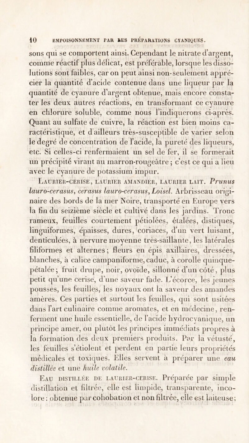 sons qui se comportent ainsi. Cependant le nitrate d’argent, comme réactif plus délicat, est préférable, lorsque les disso- lutions sont faibles, car on peut ainsi non-seulement appré- cier la quantité d’acide contenue dans une liqueur par la quantité de cyanure d’argent obtenue, mais encore consta- ter les deux autres réactions, en transformant ce cyanure en chlorure soluble, comme nous l’indiquerons ci-après. Quant au sulfate de cuivre, la réaction est bien moins ca- ractéristique, et d ailleurs très-susceptible de varier selon le degré de concentration de l’acide, la pureté des liqueurs, etc. Si celles-ci renfermaient un sel de fer, il se formerait un précipité virant au marron-rougeâtre ; c’est ce qui a lieu avec le cyanure de potassium impur. Laurier-cerise, laurier amandier, laurier lait. Prunus lauro-cerasus, cerasus lauro-cerasus, Loisel. Arbrisseau origi- naire des bords de la mer Noire, transporté en Europe vers la fin du seizième siècle et cultivé dans les jardins. Tronc rameux, feuilles courtement pétiolées, étalées, distiques, linguiformes, épaisses, dures, coriaces, d’un vert luisant, denticulées, à nervure moyenne très-saillante, les latérales filiformes et alternes ; fleurs en épis axillaires, dressées, blanches, à calice campaniforme, caduc, à corolle quinque- pétalée; fruit drupe, noir, ovoïde, sillonné d’un côté, plus petit qu’une cerise, d’une saveur fade. L’écorce, les jeunes pousses, les feuilles, les noyaux ont la saveur des amandes amères. Ces parties et surtout les feuilles, qui sont, usitées dans l’art culinaire comme aromates, et en médecine, ren- ferment une huile essentielle, de l’acide hydrocyanique, un principe amer, ou plutôt les principes immédiats propres à la formation des deux premiers produits. Par la vétusté, les feuilles s’étiolent et perdent en partie leurs propriétés médicales et toxiques. Elles servent à préparer une eau distillée et une huile volatile. Eau distillée de laurier-cerise. Préparée par simple distillation et filtrée, elle est limpide, transparente, inco- lore : obtenue par cohobation et non filtrée, elle est laiteuse;