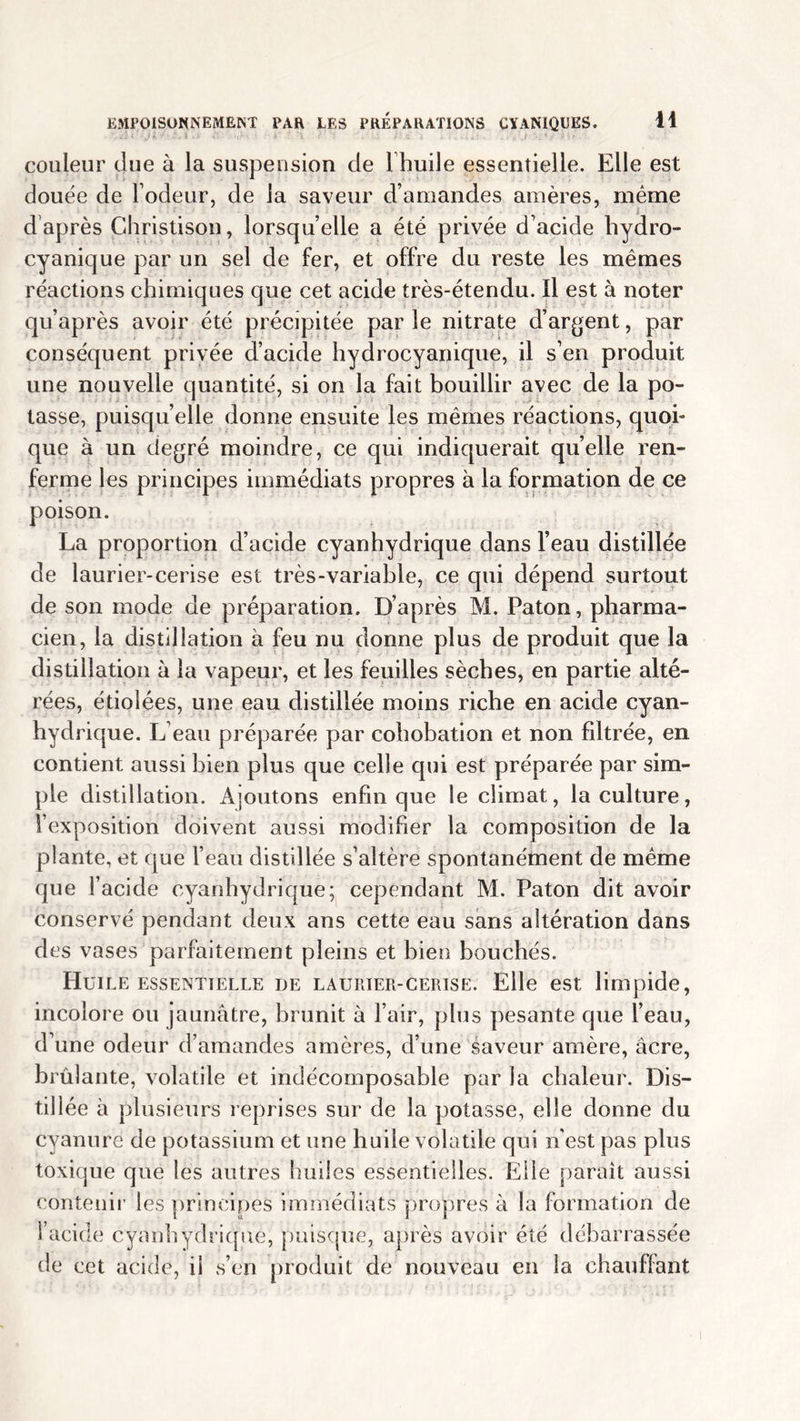 couleur due à la suspension de lhuile essentielle. Elle est douée de lodeur, de la saveur d’amandes amères, même d après Christison, lorsqu’elle a été privée d’acide hydro- cyanique par un sel de fer, et offre du reste les mêmes réactions chimiques que cet acide très-étendu. Il est à noter qu’après avoir été précipitée par le nitrate d’argent, par conséquent privée d’acide hydrocyanique, il s’en produit une nouvelle quantité, si on la fait bouillir avec de la po- tasse, puisqu’elle donne ensuite les mêmes réactions, quoi- que à un degré moindre, ce qui indiquerait quelle ren- ferme les principes immédiats propres à la formation de ce poison. La proportion d’acide cyanhydrique dans l’eau distillée de laurier-cerise est très-variable, ce qui dépend surtout de son mode de préparation. D’après M. Paton, pharma- cien, la distillation à feu nu donne plus de produit que la distillation à la vapeur, et les feuilles sèches, en partie alté- rées, étiolées, une eau distillée moins riche en acide cyan- hydrique. L’eau préparée par cohobation et non filtrée, en contient aussi bien plus que celle qui est préparée par sim- ple distillation. Ajoutons enfin que le climat, la culture, l’exposition doivent aussi modifier la composition de la plante, et que l’eau distillée s’altère spontanément de même que l’acide cyanhydrique; cependant M. Paton dit avoir conservé pendant deux ans cette eau sans altération dans des vases parfaitement pleins et bien bouchés. Huil E ESSENTIELLE DE LAURIER-CERISE. Elle est limpide, incolore ou jaunâtre, brunit à l’air, plus pesante que l’eau, d’une odeur d’amandes amères, d’une saveur amère, âcre, brûlante, volatile et indécomposable par la chaleur. Dis- tillée à plusieurs reprises sur de la potasse, elle donne du cyanure de potassium et une huile volatile qui n'est pas plus toxique que les autres huiles essentielles. Elle parait aussi contenir les principes immédiats propres à la formation de l’acide cyanhydrique, puisque, après avoir été débarrassée de cet acide, il s’en produit de nouveau en la chauffant