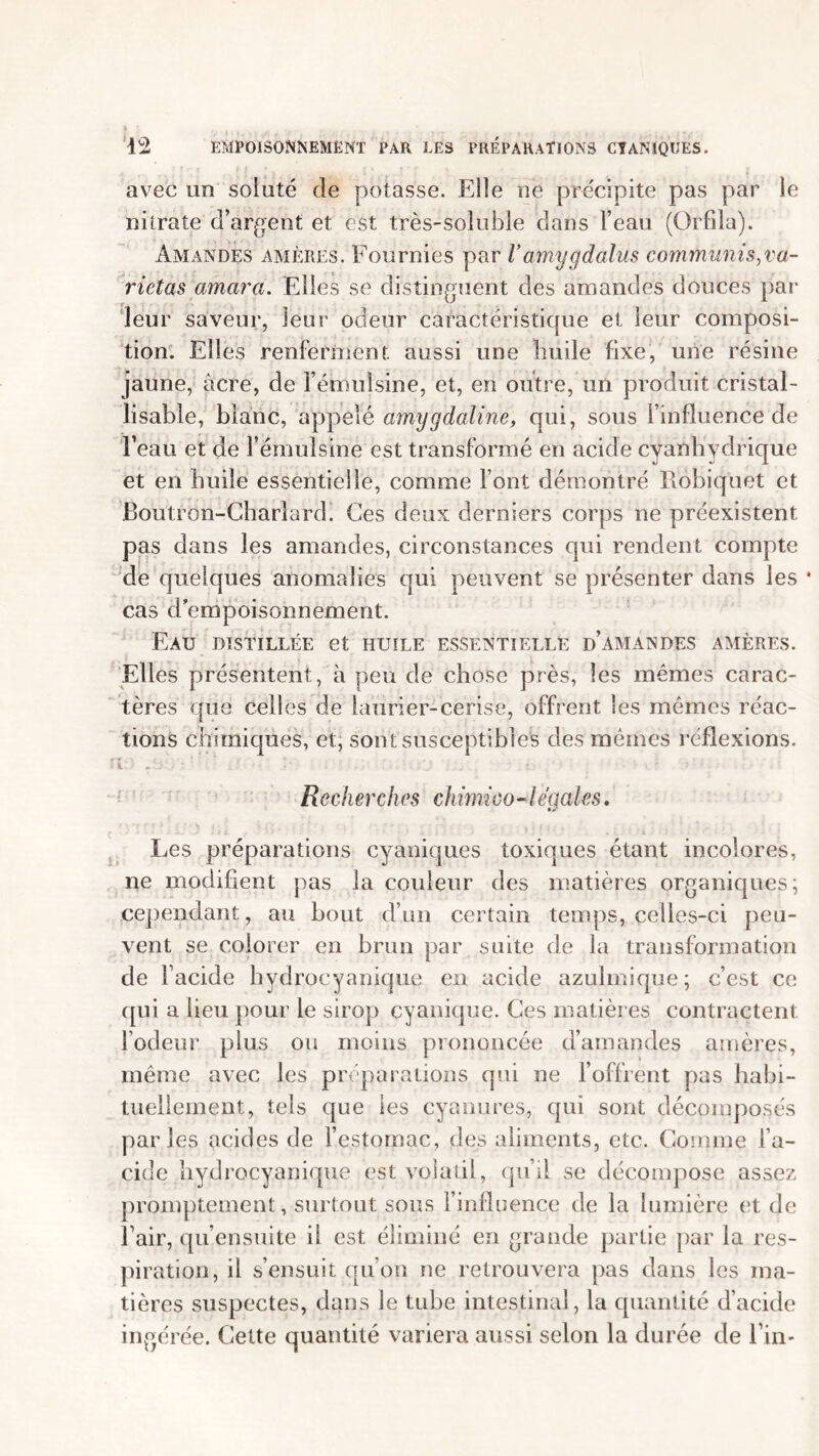 avec un soiuté de potasse. Elle ne précipite pas par le nitrate d’argent et est très-soluble dans l’eau (Orfila). Amandes amères. Fournies par V amygdalus communis,va- rietas amara. Elles se distinguent des amandes douces par leur saveur, leur odeur caractéristique et leur composi- tion. Elles renferment, aussi une huile fixe, une résine jaune, âcre, de l’émuîsine, et, en outre, un produit cristal- lisable, blanc, appelé am,ygdaline, qui, sous l’influence de l’eau et de Fémulsine est transformé en acide cyanhydrique et en huile essentielle, comme Font démontré Robiquet et Boutron-Charîard. Ces deux derniers corps ne préexistent pas dans les amandes, circonstances qui rendent compte de quelques anomalies qui peuvent se présenter dans les * cas d'empoisonnement. Eau distillée et huile essentielle d’amandes amères. Elles présentent, à peu de chose près, les mêmes carac- tères que celles de laurier-cerise, offrent les mêmes réac- tions chimiques, et, sont susceptibles des mêmes réflexions. C. • • • • ' ■ ' • • •• ' • • Recherches chirnico-légales. Les préparations cyaniques toxiques étant incolores, ne modifient pas la couleur des matières organiques; cependant, au bout d’un certain temps, celles-ci peu- vent se colorer en brun par suite de la transformation de Facide hydroeyanique en acide azulmique; c’est ce qui a lieu pour le sirop cyanique. Ces matières contractent l’odeur plus ou moins prononcée d’amandes amères, même avec les préparations qui ne l’offrent pas habi- tuellement, tels que les cyanures, qui sont décomposés parles acides de l’estomac, des aliments, etc. Comme Fa- cide hydroeyanique est volatil, qu’il se décompose assez promptement, surtout sous l’influence de la lumière et de fair, qu’ensuite il est éliminé en grande partie par la res- piration, il s’ensuit qu’on ne retrouvera pas dans les ma- tières suspectes, dans le tube intestinal, la quantité d’acide ingérée. Cette quantité variera aussi selon la durée de l’in-