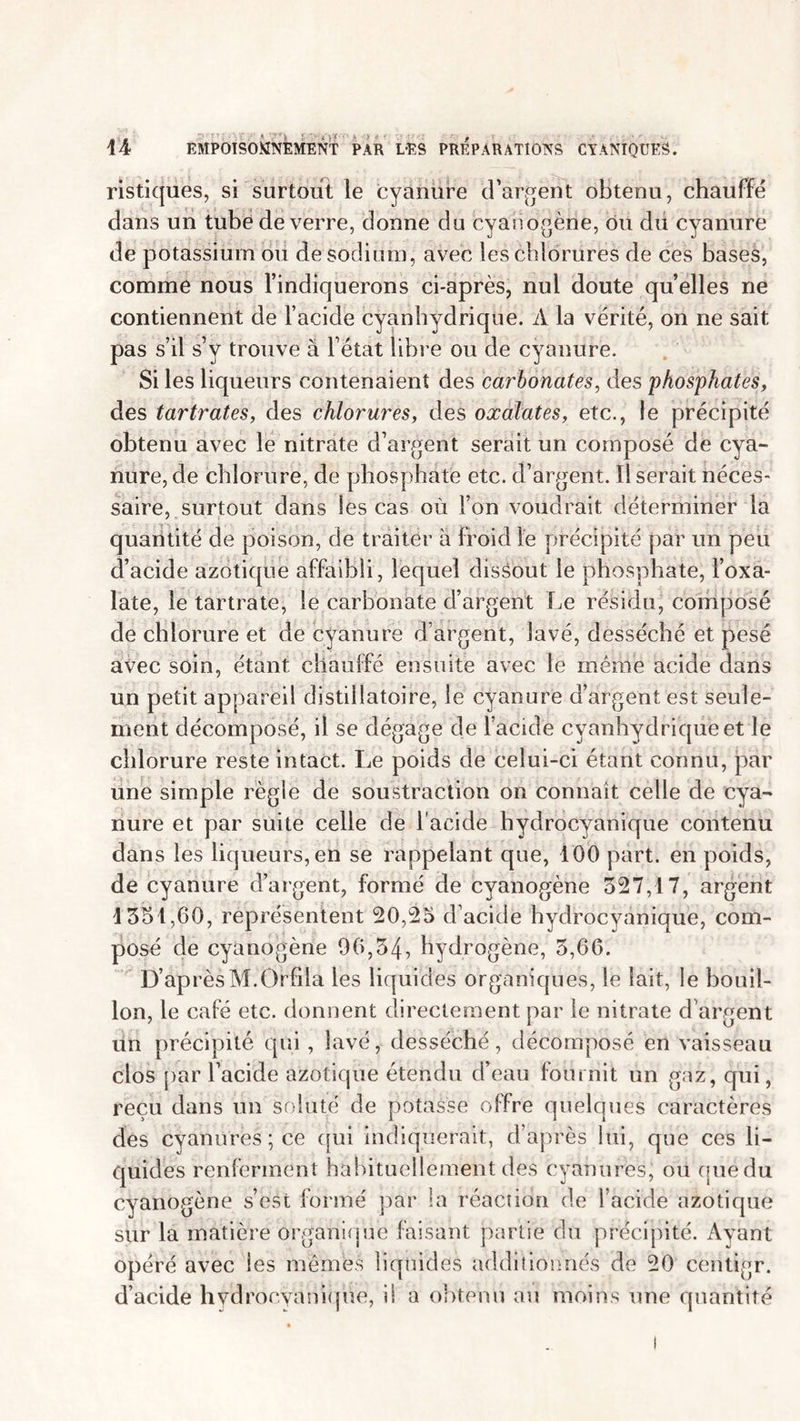 ristiques, si surtout le cyanure d'argent obtenu, chauffé dans un tube de verre, donne du cyanogène, ou du cyanure de potassium ou de sodium, avec les chlorures de ces bases, comme nous l’indiquerons ci-après, nui doute qu’elles ne contiennent de l’acide cyanhydrique. A la vérité, on ne sait pas s’il s’y trouve à l’état libre ou de cyanure. Si les liqueurs contenaient des carbonates, des phosphates, des tarirates, des chlorures, des oxalates, etc., le précipité obtenu avec le nitrate d’argent serait un composé de cya- nure, de chlorure, de phosphate etc. d’argent. Il serait néces- saire, surtout dans les cas où l’on voudrait déterminer la quantité de poison, de traiter à froid le précipité par un peu d’acide azotique affaibli, lequel dissout le phosphate, l’oxa- late, le tartrate, le carbonate d’argent Le résidu, composé de chlorure et de cyanure d’argent, lavé, desséché et pesé avec soin, étant chauffé ensuite avec le même acide dans un petit appareil distiilatoire, le cyanure d’argent est seule- ment décomposé, il se dégage de l’acide cyanhydrique et le chlorure reste intact. Le poids de celui-ci étant connu, par une simple règle de soustraction on connaît celle de cya- nure et par suite celle de l’acide hydrocyanique contenu dans les liqueurs, en se rappelant que, 100 part, en poids, de cyanure d’argent, formé de cyanogène 527,17, argent 1551,60, représentent 20,25 d’acide hydrocyanique, com- posé de cyanogène 96,54, hydrogène, 5,66. D’aprèsM.Orfila les liquides organiques, le lait, le bouil- lon, le café etc. donnent directement par le nitrate d’argent Un précipité qui , lavé, desséché, décomposé en vaisseau clos par l’acide azotique étendu d’eau fournit un gaz, qui, reçu dans un soluté de potasse offre quelques caractères des cyanures; ce qui indiquerait, d’après lui, que ces li- quides renferment habituellement des cyanures, ou que du cyanogène s’est formé par la réaction de l’acide azotique sur la matière organique faisant partie du précipité. Avant opéré avec les mêmes liquides additionnés de 20 centigr. d’acide hydrocyanique, il a obtenu au moins une quantité