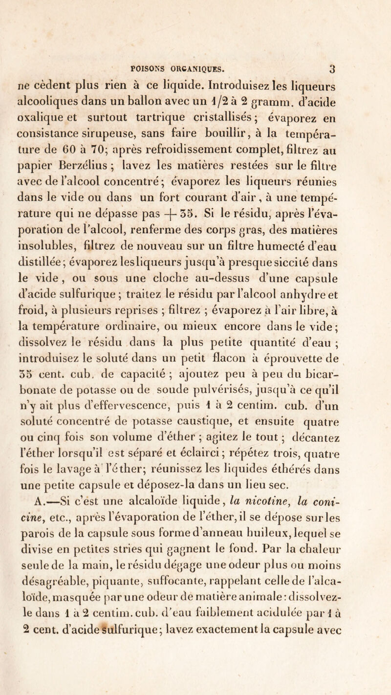 ne cèdent plus rien à ce liquide. Introduisez les liqueurs alcooliques dans un ballon avec un d/2 à 2 gramm. d’acide oxalique et surtout tartrique cristallisés ; évaporez en consistance sirupeuse, sans faire bouillir, à la tempéra- ture de 60 à 70; après refroidissement complet, filtrez au papier Berzélius ; lavez les matières restées sur le filtre avec de l’alcool concentré ; évaporez les liqueurs réunies dans le vide ou dans un fort courant d'air, à une tempé- rature qui ne dépasse pas -(-35. Si le résidu, après l’éva- poration de l’alcool, renferme des corps gras, des matières insolubles, filtrez de nouveau sur un filtre humecté d’eau distillée; évaporez lesliqueurs jusqu’à presquesiccité dans le vide , ou sous une cloche au-dessus d’une capsule d’acide sulfurique; traitez le résidu par l’alcool anhydre et froid, à plusieurs reprises ; filtrez ; évaporez à l’air libre, à la température ordinaire, ou mieux encore dans le vide ; dissolvez le résidu dans la plus petite quantité d’eau ; introduisez le soluté dans un petit flacon à éprouvette de 35 cent, cub, de capacité ; ajoutez peu à peu du bicar- bonate de potasse ou de soude pulvérisés, jusqu’à ce qu’il n’y ait plus d’effervescence, puis 1 à 2 centim. cub. d’un soluté concentré de potasse caustique, et ensuite quatre ou cinq fois son volume d’éther ; agitez le tout ; décantez l’éther lorsqu’il est séparé et éclairci; répétez trois, quatre fois le lavage à l’éther; réunissez les liquides éthérés dans une petite capsule et déposez-la dans un lieu sec. A.—Si c’est une alcaloïde liquide, la nicotine, la coni- cine, etc., après l’évaporation de l’éther,il se dépose surles parois de la capsule sous forme d’anneau huileux, lequel se divise en petites stries qui gagnent le fond. Par la chaleur seule de la main, le résidu dégage une odeur plus ou moins désagréable, piquante, suffocante, rappelant celle de l’alca- loïde, masquée par une odeur de matière animale: dissol vez- le dans 1 à 2 centim. cub. d’eau faiblement acidulée pari à 2 cent, d’acide sulfurique ; lavez exactement la capsule avec