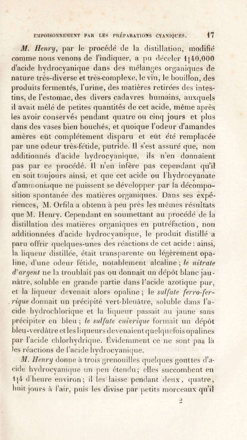 M. Henry, par Je procédé de la distillation, modifié comme nous venons de l’indiquer, a pu déceler 1(40,000 d’acide hydrocyanique dans des mélanges organiques de nature très-diverse et très-complexe, le vin, le bouillon, des produits fermentés, l’urine, des matières retirées des intes- tins, de l’estomac, des divers cadavres humains, auxquels il avait mêlé de petites quantités de cet acide, même après les avoir conservés pendant quatre ou cinq jours et plus dans des vases bien bouchés, et quoique Fodeur d’amandes amères eût complètement disparu et eût été remplacée par une odeur très-fétide, putride. Il s’est assuré que, non additionnés d’acide hydrocyanique, ils n’en donnaient pas par ce procédé. Il n’en infère pas cependant qu’il en soit toujours ainsi, et que cet acide ou l’hydrocyanate d’ammoniaque ne puissent se développer par la décompo- sition spontanée des matières organiques. Dans ses expé- riences, M. Orfila a obtenu à peu près les mêmes résultats que M. Henry. Cependant en soumettant au procédé de la distillation des matières organiques en putréfaction, non additionnées d’acide hydrocyanique, le produit distillé a paru offrir quelques-unes des réactions de cet acide : ainsi, la liqueur distillée, était transparente ou légèrement opa- line, d’une odeur fétide, notablement alcaline ; le nitrate d’argent ne la troublait pas ou donnait un dépôt blanc jau- nâtre, soluble en grande partie dans l’acide azotique pur, et la liqueur devenait alors opaline ; le sulfate ferro-fer- rique donnait un précipité vert-bleuâtre, soluble dans l’a- cide hydrochlorique et la liqueur passait au jaune sans précipiter en bleu ; le sulfate cuivrique formait un dépôt bleu-verdâtre et les liqueurs devenaient quelquefois opalines par l’acide chlorhydrique. Evidemment ce ne sont pas là les réactions de l’acide hydrocyanique. M. Henry donne à trois grenouilles quelques gouttes d’a- cide hydrocyanique un peu étendu; elles succombent en 1(4 d’heure environ; il les laisse pendant deux, quatre, huit jours à l’air, puis les divise par petits morceaux qu’il