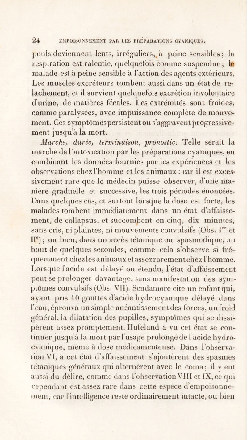 pouls deviennent lents, irréguliers, à peine sensibles; la respiration est ralentie, quelquefois comme suspendue; le malade est à peine sensible à faction des agents extérieurs, Les muscles excréteurs tombent aussi dans un état de re- lâchement, et il survient quelquefois excrétion involontaire d’urine, de matières fécales. Les extrémités sont froides, comme paralysées, avec impuissance complète de mouve- ment. Ces symptômes persistent ou s’aggravent progressive- ment jusqu’à la mort. Marche, durée, terminaison, 'pronostic. Telle serait la marche de l’intoxication par les préparations cyaniques, en combinant les données fournies par les expériences et les observations chez l’homme et les animaux : car il est exces- sivement rare que le médecin puisse observer, d’une ma- nière graduelle et successive, les trois périodes énoncées. Dans quelques cas, et surtout lorsque la dose est forte, les malades tombent immédiatement dans un état d’affaisse- ment, de collapsus, et succombent en cinq, dix minutes, sans cris, ni plaintes, ni mouvements convulsifs (Obs. lre et IIe); ou bien, dans un accès tétanique ou spasmodique, au bout de quelques secondes, comme cela s observe si fré- quemment chezles animaux etassezrarementehez l’homme. Lorsque l’acide est délayé ou étendu, l’état d’affaissement peut se prolonger davantage, sans manifestation des sym- ptômes convulsifs (Obs. VII). Scudamore cite un enfant qui, ayant pris J 0 gouttes d’acide hydrocyanique délayé dans l’eau, éprou va un simple anéantissement des forces, un froid général, la dilatation des pupilles, symptômes qui se dissi- pèrent assez promptement. Hufeland a vu cet état se con- tinuer jusqu’à Ja mort par l’usage prolongé de l’acide hydro- cyanique, même à dose médicamenteuse. Dans l’observa- tion VI, à cet état d’affaissement s’ajoutèrent des spasmes tétaniques généraux qui alternèrent avec le coma; il y eut aussi du délire, comme dans l’observationVIII et IX, ce qui cependant est assez rare dans cette espèce d’empoisonne- ment, car l’intelligence reste ordinairement intacte, ou bien