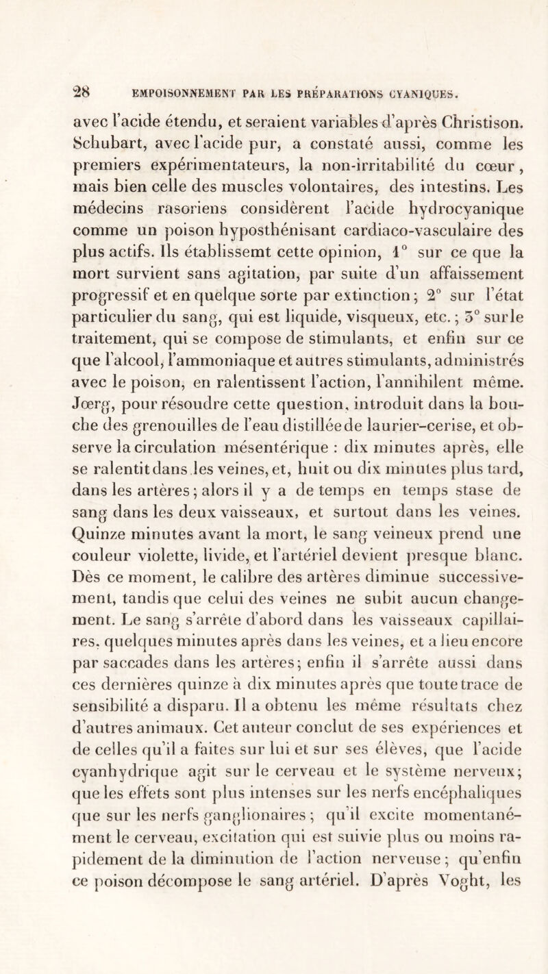 avec l’acide étendu, et seraient variables d’après Christison. Schubart, avec l'acide pur, a constaté aussi, comme les premiers expérimentateurs, la non-irritabilité du cœur, mais bien celle des muscles volontaires, des intestins. Les médecins rasoriens considèrent l’acide hydrocyanique comme un poison hyposthénisant cardiaco-vasculaire des plus actifs. Ils établissemt cette opinion, 1° sur ce que la mort survient sans agitation, par suite d’un affaissement progressif et en quelque sorte par extinction ; 2° sur l’état particulier du sang, qui est liquide, visqueux, etc. ; 3°surle traitement, qui se compose de stimulants, et enfin sur ce que l’alcool, l’ammoniaque et autres stimulants, administrés avec le poison, en ralentissent l’action, l’annihilent même. Jœrg, pour résoudre cette question, introduit dans la bou- che des grenouilles de l’eau distillée de laurier-cerise, et ob- serve la circulation mésentérique: dix minutes après, elle se ralentit dans les veines, et, huit ou dix minutes plus tard, dans les artères ; alors il y a de temps en temps stase de sang dans les deux vaisseaux, et surtout dans les veines. Quinze minutes avant la mort, le sang veineux prend une couleur violette, livide, et l’artériel devient presque blanc. Dès ce moment, le calibre des artères diminue successive- ment, tandis que celui des veines ne subit aucun change- ment. Le sang s’arrête d’abord dans les vaisseaux capillai- res. quelques minutes après dans les veines, et a lieu encore par saccades dans les artères; enfin il s’arrête aussi dans ces dernières quinze à dix minutes après que toute trace de sensibilité a disparu. Il a obtenu les même résultats chez d’autres animaux. Cet auteur conclut de ses expériences et de celles qu’il a faites sur lui et sur ses élèves, que l’acide cyanhydrique agit sur le cerveau et le système nerveux; que les effets sont plus intenses sur les nerfs encéphaliques que sur les nerfs ganglionaires ; qu’il excite momentané- ment le cerveau, excitation qui est suivie plus ou moins ra- pidement de la diminution de l’action nerveuse; qu’enfui ce poison décompose le sang artériel. D’après Voght, les