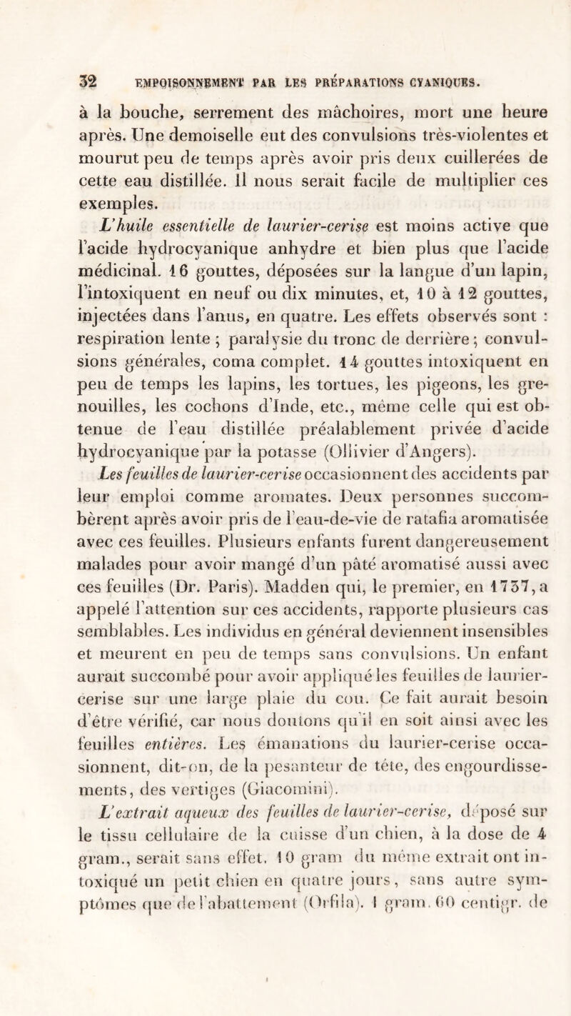 à la bouche, serrement des mâchoires, mort une heure après. Une demoiselle eut des convulsions très-violentes et mourut peu de temps après avoir pris deux cuillerées de cette eau distillée. Il nous serait facile de multiplier ces exemples. L’huile essentielle de laurier-cerise est moins active que Facide hydrocyanique anhydre et bien plus que Facide médicinal. 16 gouttes, déposées sur la langue d’un lapin, l’intoxiquent en neuf ou dix minutes, et, 10 à 42 gouttes, injectées dans l’anus, en quatre. Les effets observés sont : respiration lente ; paralysie du tronc de derrière ; convul- sions générales, coma complet. 14 gouttes intoxiquent en peu de temps les lapins, les tortues, les pigeons, les gre- nouilles, les cochons d’Inde, etc., même celle qui est ob- tenue de l’eau distillée préalablement privée d’acide hydrocyanique par la potasse (Ollivier d’Angers). Les feuilles de laurier-cerise occasionnent des accidents par leur emploi comme aromates. Deux personnes succom- bèrent après avoir pris de 1 eau-de-vie de ratafia aromatisée avec ces feuilles. Plusieurs enfants furent dangereusement malades pour avoir mangé d’un pâté aromatisé aussi avec ces feuilles (Dr. Paris). Madden qui, le premier, en 1737, a appelé l’attention sur ces accidents, rapporte plusieurs cas semblables. Les individus en général deviennent insensibles et meurent en peu de temps sans convulsions. Un enfant aurait succombé pour avoir appliqué les feuilles de laurier- cerise sur une large plaie du cou. Ce fait aurait besoin d’être vérifié, car nous doutons qu i! en soit ainsi avec les feuilles entières. Les émanations du laurier-cerise occa- sionnent, dit-on, de la pesanteur de tête, des engourdisse- ments, des vertiges (Giacomini). L’extrait aqueux des feuilles de laurier-cerise, déposé sur le tissu cellulaire de la cuisse d’un chien, à la dose de 4 gram., serait sans effet. 10 gram du même extrait ont in- toxiqué un petit chien en quatre jours, sans autre sym- ptômes que de rabattement (Orfila). ! gram. 60 centigr. de i