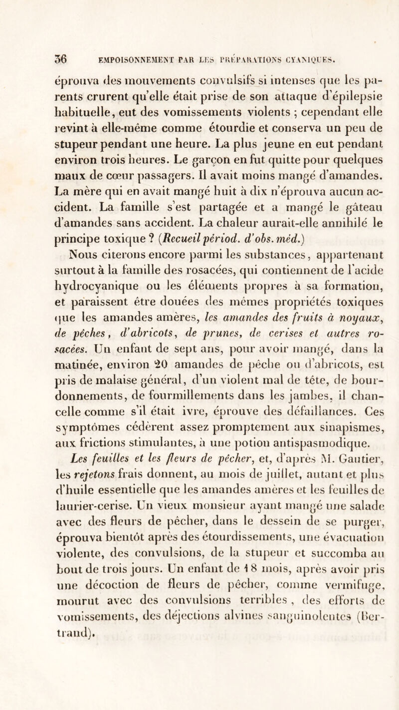 éprouva des mouvements convulsifs si intenses que les pa- rents crurent quelle était prise de son attaque d’épilepsie habituelle, eut des vomissements violents ; cependant elle revint à elle-même comme étourdie et conserva un peu de stupeur pendant une heure. La plus jeune en eut pendant environ trois heures. Le garçon en fut quitte pour quelques maux de cœur passagers. Il avait moins mangé d’amandes. La mère qui en avait mangé huit à dix n’éprouva aucun ac- cident. La famille s’est partagée et a mangé le gâteau d’amandes sans accident. La chaleur aurait-elle annihilé le principe toxique ? (Recueil périod. d’obs. mèd.) Nous citerons encore parmi les substances, appartenant surtout à la famille des rosacées, qui contiennent de l'acide hydrocyanique ou les éléments propres à sa formation, et paraissent être douées des mêmes propriétés toxiques que les amandes amères, les amandes des fruits à noyaux, de pêches, d’abricots, de prunes, de cerises et autres ro- sacées. Un enfant de sept ans, pour avoir mangé, dans la matinée, environ 20 amandes de pêche ou d’abricots, est pris de malaise général, d’un violent mal de tête, de bour- donnements, de fourmillements dans les jambes, il chan- celle comme s’il était ivre, éprouve des défaillances. Ces symptômes cédèrent assez promptement aux sinapismes, aux frictions stimulantes, à une potion antispasmodique. Les feuilles et les fleurs de pêcher, et, d’après M. Gautier, les rejetons frais donnent, au mois de juillet, autant et plus d’huile essentielle que les amandes amères et les feuilles de laurier-cerise. Un vieux monsieur ayant mangé une salade avec des fleurs de pêcher, dans le dessein de se purger, éprouva bientôt après des étourdissements, une évacuation violente, des convulsions, de la stupeur et succomba au bout de trois jours. Un enfant de \ 8 mois, après avoir pris une décoction de fleurs de pêcher, comme vermifuge, mourut avec des convulsions terribles , des efforts de vomissements, des déjections alvines sanguinolentes (Ber- trand).