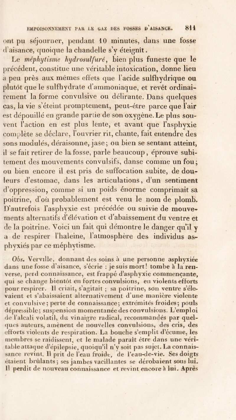 ont pu séjourner, pendant 10 minutes, dans une fosse d aisance, quoique la chandelle s’y éteignît. Le méphytisme hydrosulfuré, bien plus funeste que le précédent, constitue une véritable intoxication, donne lieu a peu près aux mêmes effets que l’acide sulfhydrique ou plutôt que le sulfhydrale d’ammoniaque, et revêt ordinai- rement la forme convulsive ou délirante. Dans quelques cas, la vie s’éteint promptement, peut-être parce que l’air est dépouillé en grande parue de son oxygène. Le plus sou- vent l’action en est plus lente, et avant que l’asphyxie comjdète se déclare, l’ouvrier rit, chante, fait entendre des sons modulés, déraisonne, jase; ou bien se sentant atteint, il se fait retirer de la fosse, parle beaucoup, éprouve subi- tement des mouvements convulsifs, danse comme un fou; ou bien encore il est pris de suffocation subite, de dou- leurs d’estomac, dans les articulations, d’un sentiment d’oppression? comme si un poids énorme comprimait sa poitrine, d’où probablement est venu le nom de plomb. D’autrefois l’asphyxie est précédée ou suivie de mouvez rnents alternatifs d’élévation et d’abaissement du ventre et de la poitrine. Voici un fait qui démontre le danger qu’il y a de respirer l’haleine, l’atmosphère des individus as- phyxiés par ce méphytisme. 06s. Verville, donnant des soins à une personne asphyxiée dans une fosse d’aisance, s’écrie : je suis mort! tombe à la ren- verse, perd connaissance, est frappé d’asphyxie commençante, qui se change bientôt en fortes convulsions, en violents efforts pour respirer. Il criait, s’agitait ; sa poitrine, son ventre s’éle- vaient et s’abaissaient alternativement d’une manière violente et convulsive; perte de connaissance; extrémités froides; pouls dépressible; suspension momentanée des convulsions. L’emploi de l’alcali volatil, du vinaigre radical, recommandés par quel- ques auteurs, amènent de nouvelles convulsions, des cris, des efforts violents de respiration. La bouche s’emplit d’écume, les membres se raidissent, et le malade paraît être dans une véri- table attaque d’épilepsie, quoiqu’il n’y soit pas sujet. La connais- sance revint. Il prit de l’eau froide, de l’eau-de-vie. Ses doigts étaient brûlants ; ses jambes vacillantes se dérobaient sous lui. Il perdit de nouveau connaissance et revint encore à lui. Après