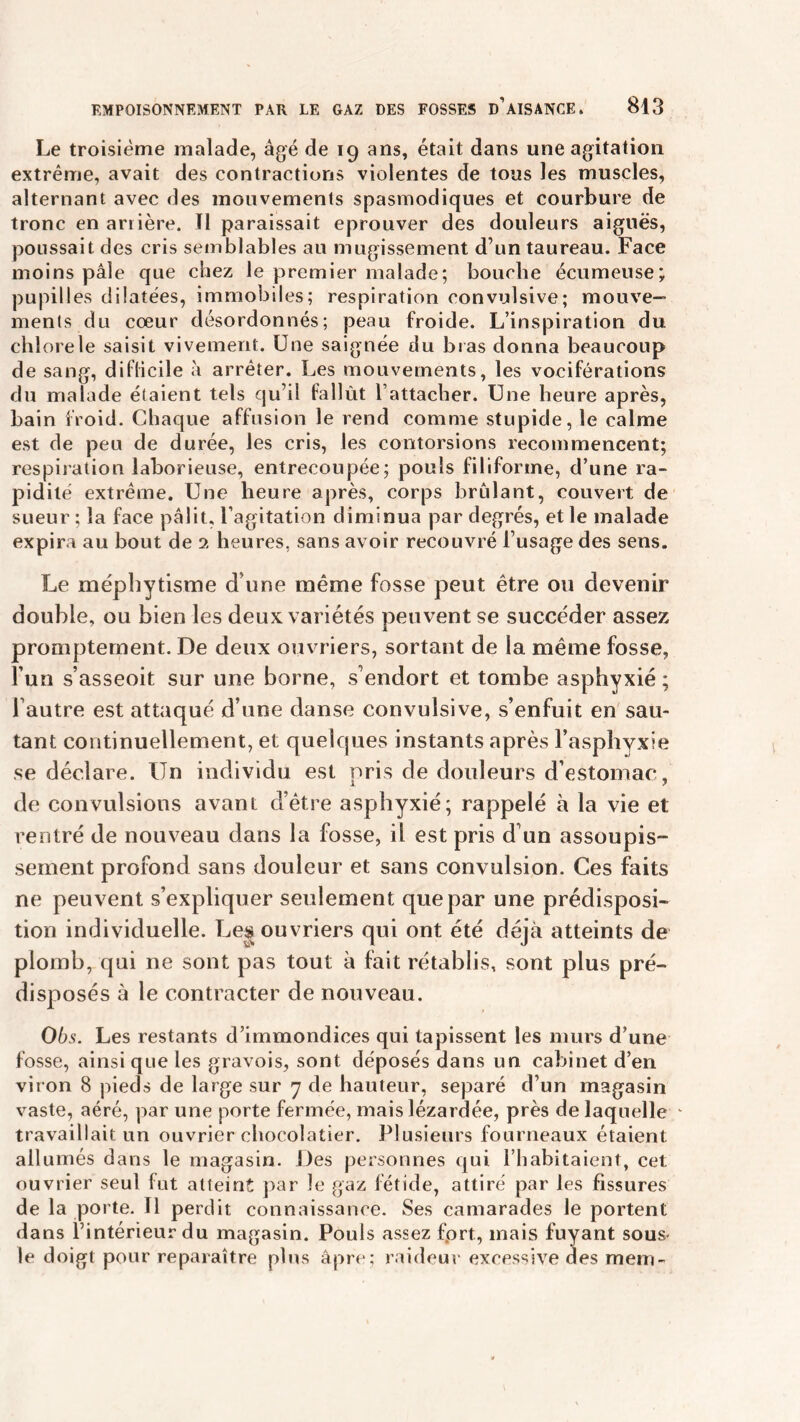 Le troisième malade, âgé de 19 ans, était dans une agitation extrême, avait des contractions violentes de tous les muscles, alternant avec des mouvements spasmodiques et courbure de tronc en arrière. Tl paraissait éprouver des douleurs aiguës, poussait des cris semblables au mugissement d’un taureau. Face moins pâle que chez le premier malade; bouche écumeuse; pupilles dilatées, immobiles; respiration convulsive; mouve- ments du coeur désordonnés; peau froide. L’inspiration du chlore le saisit vivement. Une saignée du bras donna beaucoup de sang, diflicile à arrêter. Les mouvements, les vociférations du malade étaient tels qu’il fallût l’attacher. Une heure après, bain froid. Chaque affusion le rend comme stupide, le calme est de peu de durée, les cris, les contorsions recommencent; respiration laborieuse, entrecoupée; pouls filiforme, d’une ra- pidité extrême. Une heure après, corps brûlant, couvert de sueur ; la face pâlit, l’agitation diminua par degrés, et le malade expira au bout de 2 heures, sans avoir recouvré l’usage des sens. Le méphytisme d’une même fosse peut être ou devenir double, ou bien les deux variétés peuvent se succéder assez promptement. De deux ouvriers, sortant de la même fosse, l’un s’asseoit sur une borne, s’endort et tombe asphyxié ; Fautre est attaqué d’une danse convulsive, s’enfuit en sau- tant continuellement, et quelques instants après l’asphyxie se déclare. Un individu est pris de douleurs d’estomac, de convulsions avant d’être asphyxié; rappelé à la vie et rentré de nouveau dans la fosse, il est pris d’un assoupis- sement profond sans douleur et sans convulsion. Ces faits ne peuvent s’expliquer seulement que par une prédisposi- tion individuelle. Les ouvriers qui ont été déjà atteints de plomb, qui ne sont pas tout à fait rétablis, sont plus pré- disposés à le contracter de nouveau. Obs. Les restants d’immondices qui tapissent les murs d’une fosse, ainsi que les gravois, sont déposés dans un cabinet d’en viron 8 pieds de large sur 7 de hauteur, séparé d’un magasin vaste, aéré, par une porte fermée, mais lézardée, près de laquelle travaillait un ouvrier chocolatier. Plusieurs fourneaux étaient allumés dans le magasin. Des personnes qui l’habitaient, cet ouvrier seul fut atteint par le gaz fétide, attiré par les fissures de la porte. Il perdit connaissance. Ses camarades le portent dans l’intérieur du magasin. Pouls assez fort, mais fuyant sous* le doigt pour reparaître plus âpre; raideur excessive des mem-