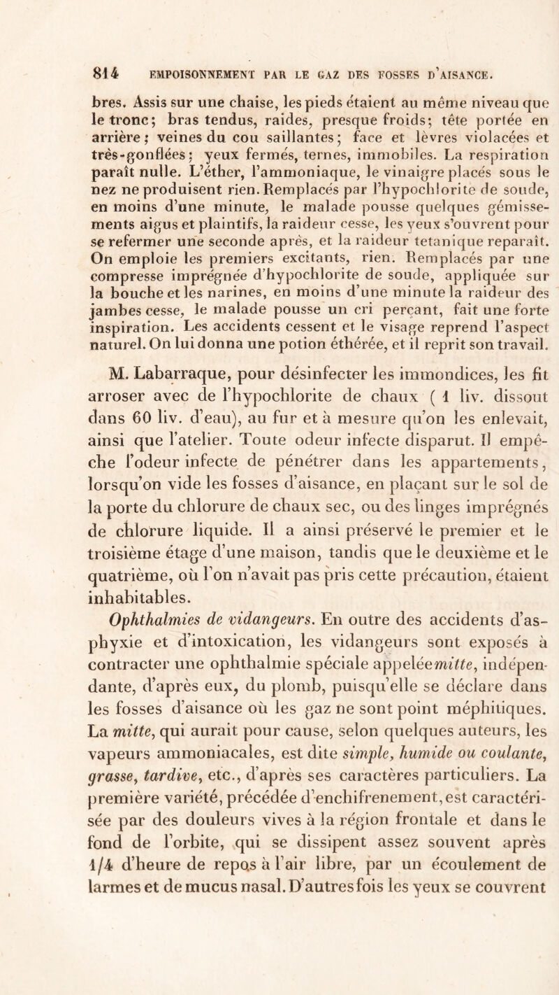 fores. Assis sur une chaise, les pieds étaient au même niveau que le tronc; foras tendus, raides, presque froids; tête portée en arrière; veines du cou saillantes; face et lèvres violacées et très - gonflées : yeux fermés, ternes, immobiles. La respiration paraît nulle. L’éther, l’ammoniaque, le vinaigre placés sous le nez ne produisent rien. Remplacés par l’hypochlorite de soude, en moins d’une minute, le malade pousse quelques gémisse- ments aigus et plaintifs, la raideur cesse, les yeux s’ouvrent pour se refermer une seconde après, et la raideur tétanique reparaît. On emploie les premiers excitants, rien. Remplacés par une compresse imprégnée d’hypochlorite de soude, appliquée sur la bouche et les narines, en moins d’une minute la raideur des jambes cesse, le malade pousse un cri perçant, fait une forte inspiration. Les accidents cessent et le visage reprend l’aspect naturel. On lui donna une potion éthérée, et il reprit son travail. M. Labarraque, pour désinfecter les immondices, les fit arroser avec de l’hypochlorite de chaux ( 1 liv. dissout dans 60 liv. d’eau), au fur et à mesure qu’on les enlevait, ainsi que l’atelier. Toute odeur infecte disparut. ïJ empê- che l’odeur infecte de pénétrer dans les appartements, lorsqu’on vide les fosses d’aisance, en plaçant sur le sol de la porte du chlorure de chaux sec, ou des linges imprégnés de chlorure liquide. Il a ainsi préservé le premier et le troisième étage d’une maison, tandis que le deuxième et le quatrième, où l’on n’avait pas pris cette précaution, étaient inhabitables. Ophthalmies de vidangeurs. En outre des accidents d’as- phyxie et d’intoxication, les vidangeurs sont exposés à contracter une ophthalmie spéciale appeléemûte, indépen- dante, d’après eux? du plomb, puisqu’elle se déclare dans les fosses d’aisance où les gaz ne sont point méphitiques. La mitte, qui aurait pour cause, selon quelques auteurs, les vapeurs ammoniacales, est dite simple, humide ou coulante, grasse, tardive, etc., d’après ses caractères particuliers. La première variété, précédée d’enchifrenement,est caractéri- sée par des douleurs vives à la région frontale et dans le fond de l’orbite, qui se dissipent assez souvent après 1/4 d’heure de repos à l’air libre, par un écoulement de larmes et de mucus nasal. D’autres fois les yeux se couvrent