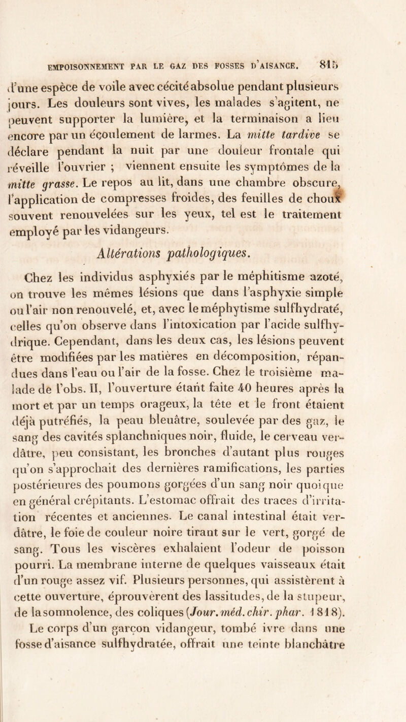 d?une espèce de voile avec cécité absolue pendant plusieurs jours. Les douleurs sont vives, les malades s’agitent, ne peuvent supporter la lumière, et la terminaison a lieu encore par un écoulement de larmes. La mitte tardive se déclare pendant la nuit par une douleur frontale qui réveille l’ouvrier ; viennent ensuite les symptômes de la mitte grasse. Le repos au lit, dans une chambre obscure, l’application de compresses froides, des feuilles de cboul souvent renouvelées sur les yeux, tel est le traitement employé par les vidangeurs. Altérations pathologiques. Chez les individus asphyxiés par le méphitisme azoté, on trouve les mêmes lésions que dans l’asphyxie simple ou l’air non renouvelé, et, avec leméphytisme sulfhydraté, celles qu’on observe dans l’intoxication par l’acide sulfhv- drique. Cependant, dans les deux cas, les lésions peuvent être modifiées par les matières en décomposition, répan- dues dans l’eau ou l’air de la fosse. Chez le troisième ma- lade de bobs. Il, l’ouverture étant faite AO heures après la mort et par un temps orageux, la tête et le front étaient déjà putréfiés, la peau bleuâtre, soulevée par des gaz, le sang des cavités splanchniques noir, fluide, le cerveau ver- dâtre, peu consistant, les bronches d’autant plus rouges qu’on s’approchait des dernières ramifications, les parties postérieures des poumons gorgées d’un sang noir quoique en général crépitants. L’estomac offrait des traces d’irrita- tion récentes et anciennes. Le canal intestinal était ver- dâtre, le foie de couleur noire tirant sur le vert, gorgé de sang. Tous les viscères exhalaient l’odeur de poisson pourri. La membrane interne de quelques vaisseaux était d’un rouge assez vif. Plusieurs personnes, qui assistèrent à cette ouverture, éprouvèrent des lassitudes, de la stupeur, de la somnolence, des coliques [Jour. méd. chir. pkar. 1 818). Le corps d’un garçon vidangeur, tombé ivre dans une fosse d’aisance sulfhydratée, offrait une teinte blanchâtre