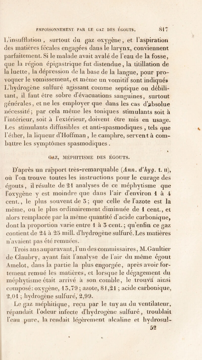L’insufflation, surtout ou gaz oxygène, et l’aspiration des matières fécales engagées dans le larynx, conviennent parfaitement. Si le malade avait avalé de l’eau de la fosse, que la région épigastrique fut distendue, la titillation de la luette, la dépression de la base de la langue, pour pro- voquer le vomissement, et même un vomitif sont indiqués L’hydrogène sulfuré agissant comme septique ou débili- tant, il faut être sobre d’évacuations sanguines, surtout générales, et ne les employer que dans les cas d’absolue nécessité; par cela même les toniques stimulants soit à l’intérieur, soit à l’extérieur, doivent être mis en usage. Les stimulants diffusibles et anti-spasmodiques , tels que Féther, la liqueur d’Hoffman , le camphre, servent à com- battre les symptômes spasmodiques. % OAZ, MÉPHITISME DES ÉGOUTS. D’après un rapport très-remarquable (Ann. d’hyg. t. n), où l’on trouve toutes les instructions pour le curage des égouts, il résulte de 21 analyses de ce méphytisme que l’oxygène y est moindre que dans l’air d’environ 1 à 4 cent., le plus souvent de 5 ; que celle de l’azote est la même, ou le plus ordinairement diminuée de 1 cent., et alors remplacée par la même quantité d’acide carbonique, dont la proportion varie entre 1 à 3 cent. ; qu’enfin ce gaz contient de 24 à 25 mill. d’hydrogène sulfuré. Les matières n’avaient pas été remuées. Trois ans auparavant, 1 un des commissaires, M. Gaultier de Claubry, ayant fait l’analyse de l’air du même égout Amelot, dans la partie la plus engorgée, après avoir for- tement remué les matières, et lorsque le dégagement du méphytisme était arrivé à son comble, le trouvé ainsi composé: oxygène, 15,79 ; azote, 81,21 ; acide carbonique, 2,01 ; hydrogène sulfuré, 2,99. Le gaz méphitique, reçu par le tuy au du ventilateur, répandait l’odeur infecte d’hydrogène sulfuré, troublait l’eau pure, la rendait légèrement alcaline et hydrosu!- 52