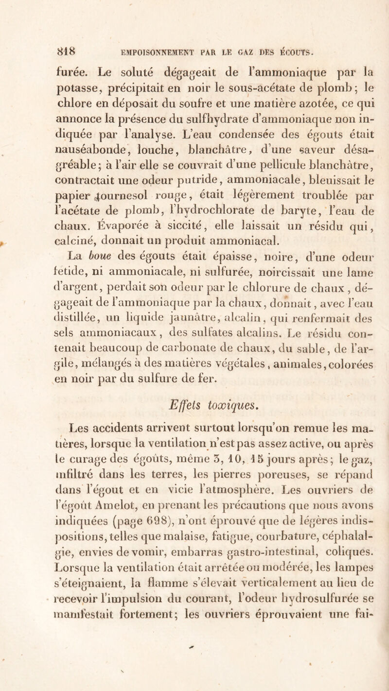 furée. Le soluté dégageait de l’ammoniaque par la potasse, précipitait en noir le sous-acétate de plomb; le chlore en déposait du soufre et une matière azotée, ce qui annonce la présence du sulfhydrate d’ammoniaque non in- diquée par l’analyse. L’eau condensée des égouts était nauséabonde, louche, blanchâtre, d’une saveur désa- gréable; à l’air elle se couvrait d’une pellicule blanchâtre, contractait une odeur putride, ammoniacale, bleuissait le papier tournesol rouge, était légèrement troublée par l’acétate de plomb, l’hydrochlorate de baryte, l’eau de chaux. Évaporée à siccité, elle laissait un résidu qui, calciné, donnait un produit ammoniacal. La boue des égouts était épaisse, noire, d’une odeur fetide, ni ammoniacale, ni sulfurée, noircissait une lame d’argent, perdait son odeur par le chlorure de chaux , dé- gageait de l’ammoniaque par la chaux, donnait, avec l’eau distillée, un liquide jaunâtre, alcalin, qui renfermait des sels ammoniacaux, des sulfates alcalins. Le résidu con- tenait beaucoup de carbonate de chaux, du sable, de l’ar- gile, mélangés à des matières végétales , animales,colorées en noir par du sulfure de fer. Effets toxiques. Les accidents arrivent surtout lorsqu’on remue les ma- tières, lorsque la ventilation n’est pas assez active, ou après le curage des égoûts, même 3, 10, 15 jours après; le gaz, infiltré dans les terres, les pierres poreuses, se répand dans l’égout et en vicie l’atmosphère. Les ouvriers de l’égoût Amelot, en prenant les précautions que nous avons indiquées (page 698), n’ont éprouvé que de légères indis- positions, telles que malaise, fatigue, courbature, céphalal- gie, envies de vomir, embarras gastro-intestinal, coliques. Lorsque la ventilation était arrêtée ou modérée, les lampes s’éteignaient, la flamme s’élevait verticalement au lieu de recevoir l’impulsion du courant, l’odeur hydrosulfurée se manifestait fortement; les ouvriers éprouvaient une fai-