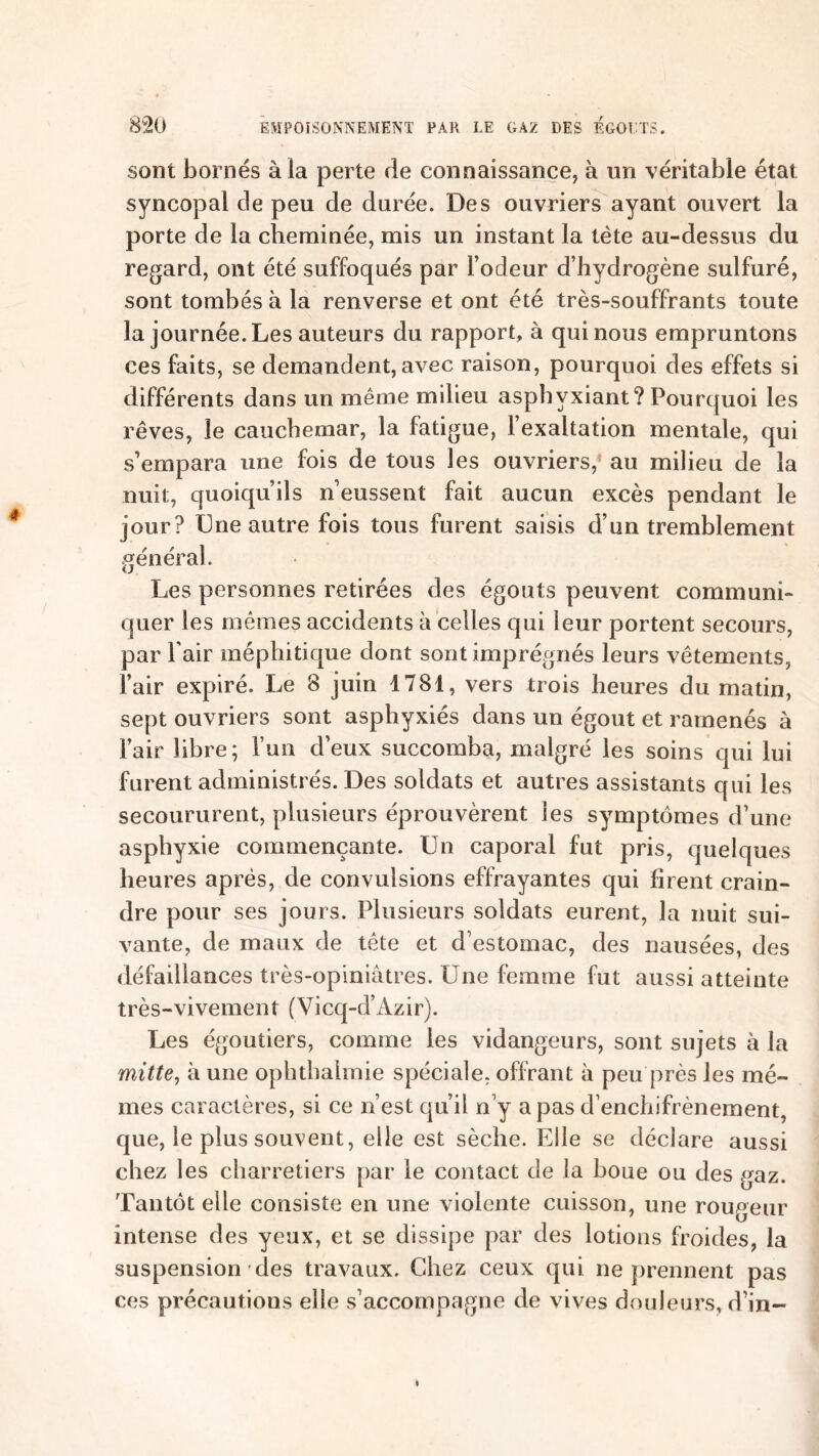 sont bornés à la perte de connaissance, à un véritable étal syncopal de peu de durée. Des ouvriers ayant ouvert la porte de la cheminée, mis un instant la tète au-dessus du regard, ont été suffoqués par l’odeur d’hydrogène sulfuré, sont tombés à la renverse et ont été très-souffrants toute la journée. Les auteurs du rapport, à qui nous empruntons ces faits, se demandent, avec raison, pourquoi des effets si différents dans un même milieu asphyxiant? Pourquoi les rêves, le cauchemar, la fatigue, l’exaltation mentale, qui s’empara une fois de tous les ouvriers, au milieu de la nuit, quoiqu’ils n’eussent fait aucun excès pendant le jour? Une autre fois tous furent saisis d’un tremblement général. Les personnes retirées des égouts peuvent communi- quer les mêmes accidents à celles qui leur portent secours, par l’air méphitique dont sont imprégnés leurs vêtements, l’air expiré. Le 8 juin 1781, vers trois heures du matin, sept ouvriers sont asphyxiés dans un égout et ramenés à l’air libre; l’un deux succomba, malgré les soins qui lui furent administrés. Des soldats et autres assistants qui les secoururent, plusieurs éprouvèrent les symptômes d’une asphyxie commençante. Un caporal fut pris, quelques heures après, de convulsions effrayantes qui firent crain- dre pour ses jours. Plusieurs soldats eurent, la nuit sui- vante, de maux de tête et d’estomac, des nausées, des défaillances très-opiniâtres. Une femme fut aussi atteinte très-vivement (Vicq-d’Azir). Les égoutiers, comme les vidangeurs, sont sujets à la mitte, à une ophtbahnie spéciale, offrant à peu près les mê- mes caractères, si ce n’est qu’il n’y a pas d’enchifrènement, que, le plus souvent, elle est sèche. Elle se déclare aussi chez les charretiers par le contact de la boue ou des gaz. Tantôt elle consiste en une violente cuisson, une rougeur intense des yeux, et se dissipe par des lotions froides, la suspension des travaux. Chez ceux qui ne prennent pas ces précautions elle s’accompagne de vives douleurs, d’in-