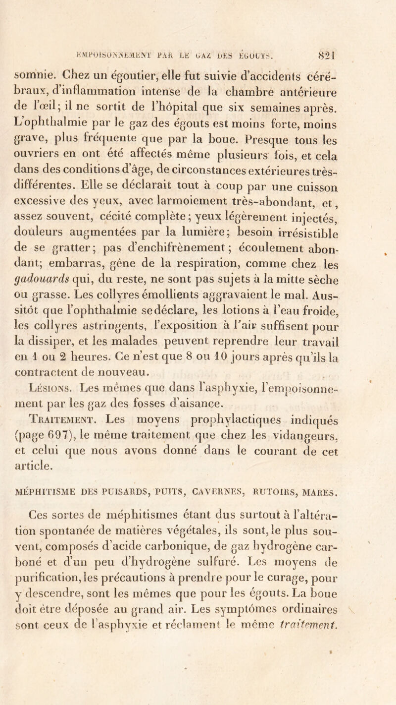 E MF 01S O A ;N E >ï E NI PAR LE GAZ DES EGOUTS. 851 somnie. Chez un égoutier, elle fut suivie d’accidents céré- braux, d’inflammation intense de la chambre antérieure de l’œil; il ne sortit de l’hôpital que six semaines après. L’ophthalmie par le gaz des égouts est moins forte, moins grave, plus fréquente que par la boue. Presque tous les ouvriers en ont été affectés même plusieurs fois, et cela dans des conditions d’âge, de circonstances extérieures très- différentes. Elle se déclarait tout à coup par une cuisson excessive des yeux, avec larmoiement très-abondant, et, assez souvent, cécité complète; yeux légèrement injectés, douleurs augmentées par la lumière; besoin irrésistible de se gratter; pas d’enchifrènement ; écoulement abon- dant; embarras, gêne de la respiration, comme chez les gadouards qui, du reste, ne sont pas sujets à la mitte sèche ou grasse. Les collyres émollients aggravaient le mal. Aus- sitôt que l’ophthalmie se déclare, les lotions à Peau froide, les collyres astringents, l’exposition à Pair suffisent pour la dissiper, et les malades peuvent reprendre leur travail en 1 ou 2 heures. Ce n’est que 8 ou 10 jours après qu’ils la contractent de nouveau. Lésions. Les mêmes que dans l’asphyxie, l’empoisonne- ment par les gaz des fosses d’aisance. Traitement. Les moyens prophylactiques indiqués (page 697), le même traitement que chez les vidangeurs, et celui que nous avons donné dans le courant de cet article. MÉPHITISME DES PUISARDS, PUITS, CAVERNES, RUTOIRS, MARES. Ces sortes de méphitismes étant dus surtout à l’altéra» tion spontanée de matières végétales, ils sont, le plus sou- vent, composés d’acide carbonique, de gaz hydrogène car- boné et d’un peu d’hydrogène sulfuré. Les moyens de purification, les précautions à prendre pour le curage, pour y descendre, sont les mêmes que pour les égouts. La boue doit être déposée au grand air. Les symptômes ordinaires sont ceux de l'asphyxie et réclament le même traitement.