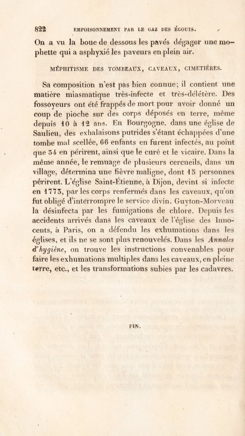 On a vu la boue de dessous les pavés dégager une mo- phette qui a asphyxié les paveurs en plein air. MÉPHITISME DES TOMBEAUX, CAVEAUX, CIMETIÈRES. » Sa composition n’est pas bien connue; il contient une matière miasmatique très-infecte et très-délétère. Des fossoyeurs ont été frappés de mort pour avoir donné un coup de pioche sur des corps déposés en terre, même depuis 40 à 42 ans. En Bourgogne, dans une église de Saulieu, des exhalaisons putrides s’étant échappées d’une tombe mal scellée, 66 enfants en furent infectés, au point que 34 en périrent, ainsi que le curé et le vicaire. Dans la même année, le remuage de plusieurs cercueils, dans un village, détermina une lièvre maligne, dont 4 5 personnes périrent. L’église Saint-Etienne, à Dijon, devint si infecte en 4773, parles corps renfermés dans les caveaux, qu’on fut obligé d’interrompre le service divin. Guyton-Morveau la désinfecta par les fumigations de chlore. Depuis les accidents arrivés dans les caveaux de l’église des Inno- cents, à Paris, on a défendu les exhumations dans les églises, et ils ne se sont plus renouvelés. Dans les Annales d’hygiène, on trouve les instructions convenables pour faire les exhumations multiples dans les caveaux, en pleine terre, etc., et les transformations subies par les cadavres.