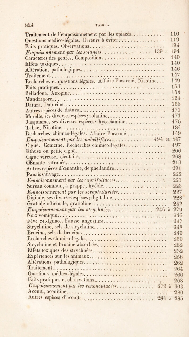 Traitement de l’empoisonnement par les opiacés 110 Queslions medico-légales. Erreurs à éviter 119 Faits pratiques. Observations 124 Empoisonnement par les salariées 139 à 194 Caractères des genres. Composition 140 Effets toxiques 140 Altérations pathologiques 146 Traitement 147 Recherches et questions légales. Affaire Bocarmé. Nicotine. . . 149 Faits pratiques 133 Belladone. Atropine. 154 Mandragore.. 164 Datura. Daturine 165 Autres espèces de datura 171 Morelle, ses diverses espèces ; solanine .... .„ 171 Jusquiame, ses diverses espèces; hyosciamine 176 Tabac. Nicotine. 184 Recherches chimico-légales. Affaire Bocarmé 149 Empoisonnement par les ombellifères 194 et 447 Ciguë. Conicine. Recherches chimico-légales 197 Ethuse ou petite ciguë 206 Ciguë vireuse, cicutaire 208 OEnante safranée 213 Autres espèces d’œnanthe, de phellandre 221 Panais sauvage 222 Empoisonnement par les caprifoliacées . 223 Sureau commun, à grappe, hyéble. ............ .s 223 Empoisonnement par les scrophulariées. .... 227 Digitale, ses diverses espèces ; digitaline. 228 Gratiole officinale, gratioline 242 Empoisonnement par les strychnées. 246 à 270 Noix vomique. 246 Fève St.-Ignace. Fausse angusture 247 Strychnine, sels de strychnine 248 Brucine, sels de brucine. 249 Recherches chimico-légales 250 Strychnine et brucine absorbées 252 Effets toxiques des strychnées . 252 Expériences sur les animaux 258 Altérations pathologiques 262 Traitement 264 Questions médico-légales ogg Faits pratiques et observations 268 Empoisonnemen t par les renonculacées 279 à 303 Aconit, aconitine 280 Autres espèces d’aconits.. . »... .............., . . . 284 à 285