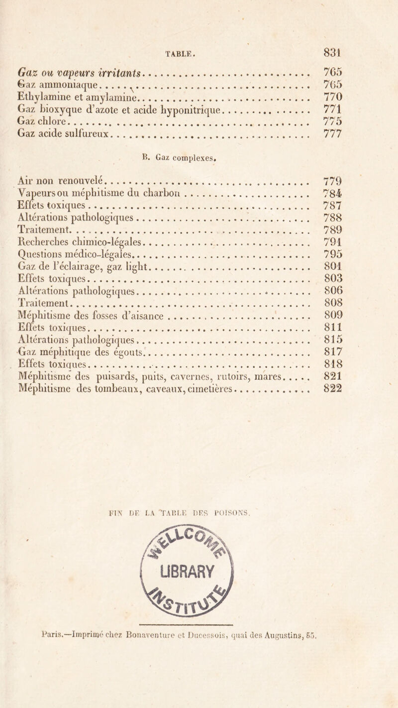 Gaz ou va/peurs irritants 765 Gaz ammoniaque 765 Ethylamine et amylamine 770 Gaz bioxyque d’azote et acide hyponitrique 771 Gaz chlore 775 Gaz acide sulfureux 777 B. Gaz complexes. Air non renouvelé 779 Vapeurs ou méphitisme du charbon 784 Effets toxiques . 787 Altérations pathologiques 788 Traitement 789 Recherches chimico-légales 791 Questions médico-légales 795 Gaz de l’éclairage, gaz liglit 801 Effets toxiques 803 Altérations pathologiques 806 Traitement 808 Méphitisme des fosses d’aisance 809 Effets toxiques 811 Altérations pathologiques 815 Gaz méphitique des égouts 817 Effets toxicjues 818 Méphitisme des puisards, puits, cavernes, rutoirs, mares 821 Méphitisme des tombeaux, caveaux, cimetières 822 FIN DE LA TABLE DES POISONS. Paris.—Imprimé chez Bonaventure et Ducessois, quai des Augustins, 55.