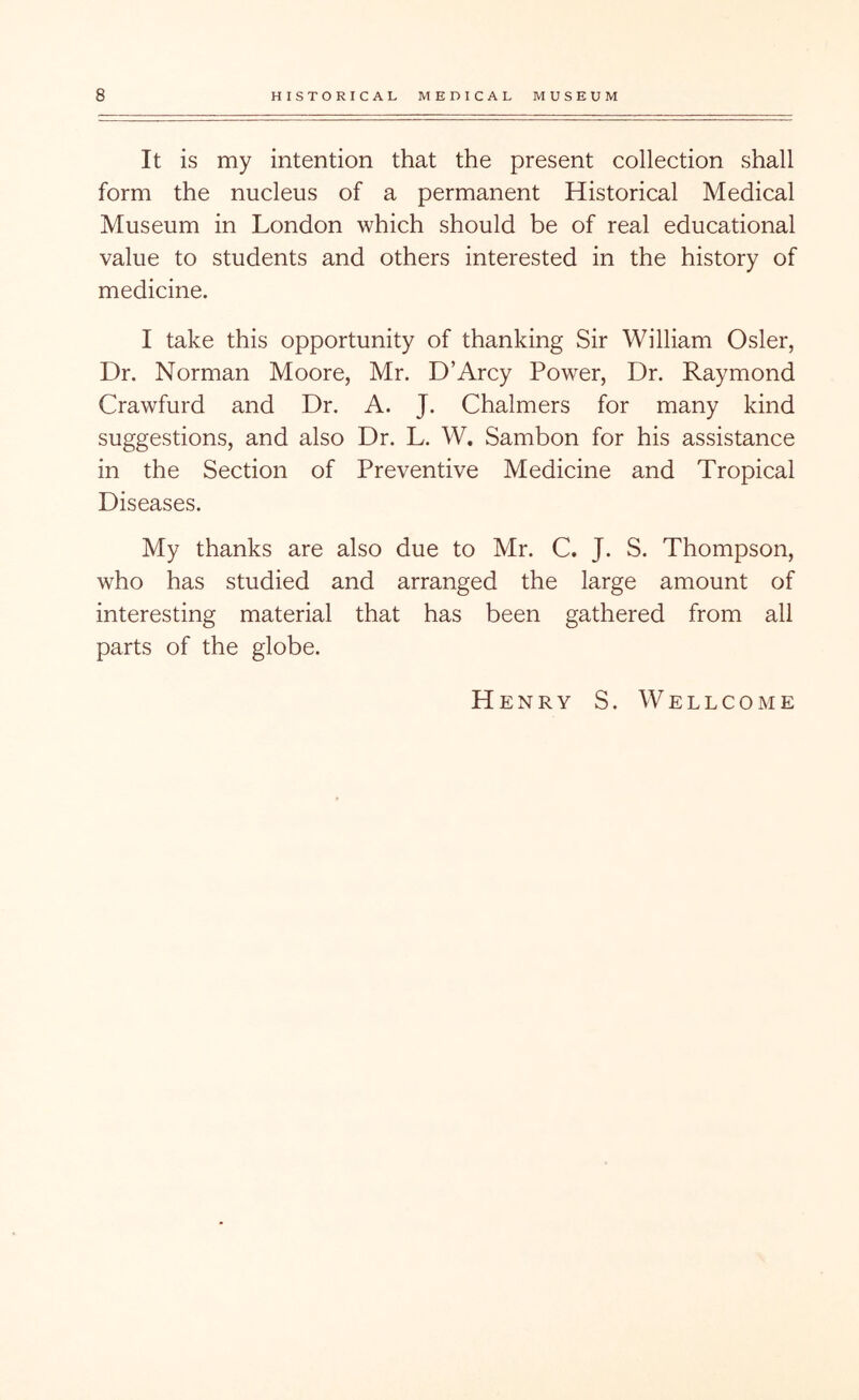 It is my intention that the present collection shall form the nucleus of a permanent Historical Medical Museum in London which should be of real educational value to students and others interested in the history of medicine. I take this opportunity of thanking Sir William Osier, Dr. Norman Moore, Mr. D’Arcy Power, Dr. Raymond Crawfurd and Dr. A. J. Chalmers for many kind suggestions, and also Dr. L. W. Sambon for his assistance in the Section of Preventive Medicine and Tropical Diseases. My thanks are also due to Mr. C. J. S. Thompson, who has studied and arranged the large amount of interesting material that has been gathered from all parts of the globe. Henry S . Wellcome