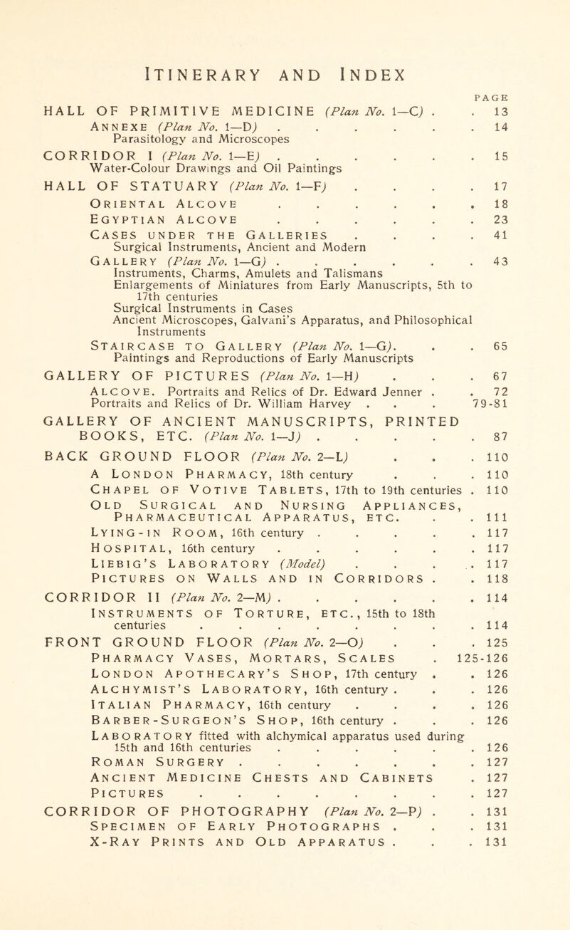 Itinerary and Index PAGE HALL OF PRIMITIVE MEDICINE {Plan No. \—Q) . . 13 Annexe (Plan No. 1—D; . . . . . .14 Parasitology and Microscopes CORRIDOR I {Plan No. 15 Water-Colour Drawings and Oil Paintings HALL OF STATUARY {Plan No. \—Y) . . . .17 Oriental Alcove ...... 18 Egyptian Alcove ...... 23 Cases under the Galleries . . . .41 Surgical Instruments, Ancient and Modern Gallery {Plan No. i—GJ . . . . . .43 Instruments, Charms, Amulets and Talismans Enlargements of Miniatures from Early Manuscripts, 5th to 17th centuries Surgical Instruments in Cases Ancient Microscopes, Galvani’s Apparatus, and Philosophical Instruments Staircase to Gallery {Plan No. l—G). . .65 Paintings and Reproductions of Early Manuscripts GALLERY OF PICTURES {Plan No. \—W) . . .67 Alcove. Portraits and Relics of Dr. Edward Jenner . .72 Portraits and Relics of Dr. William Harvey . . . 7 9-81 GALLERY OF ANCIENT MANUSCRIPTS, PRINTED BOOKS, ETC. {Plan No. \—i) 87 BACK GROUND FLOOR {Plan No. 2—1.) . . .110 A London Pharmacy, 18th century . . . 110 Chapel of Votive Tablets, 17th to 19th centuries . 110 Old Surgical and Nursing Appliances, Pharmaceutical Apparatus, etc. . . Ill Lying-in Room, I6th century . . . . .117 Hospital, 16th century . . . . . .117 Liebig’s Laboratory {Model) . . . .117 Pictures on Walls and in Corridors . . 118 CORRIDOR II {Plan No. 2—lA) 114 Instruments of Torture, etc. , I5th to 18th centuries . . . . . . . .114 FRONT GROUND FLOOR {Plan No. 2—0) . . .125 Pharmacy Vases, Mortars, Scales . 125-126 London Apothecary’s Shop, I7th century . . 126 Alchymist’s Laboratory, 16th century . . .126 Italian Pharmacy, I6th century . . . .126 Barber-Surgeon’s Shop, 16th century . . . 126 Laboratory fitted with alchymical apparatus used during 15th and 16th centuries . . . . . .126 Roman Surgery ....... 127 Ancient Medicine Chests and Cabinets . 127 Pictures ........ 127 CORRIDOR OF PHOTOGRAPHY {Plan No. 2—V) . . 131 Specimen of Early Photographs . . . 131 X-Ray Prints and Old apparatus . . . 131