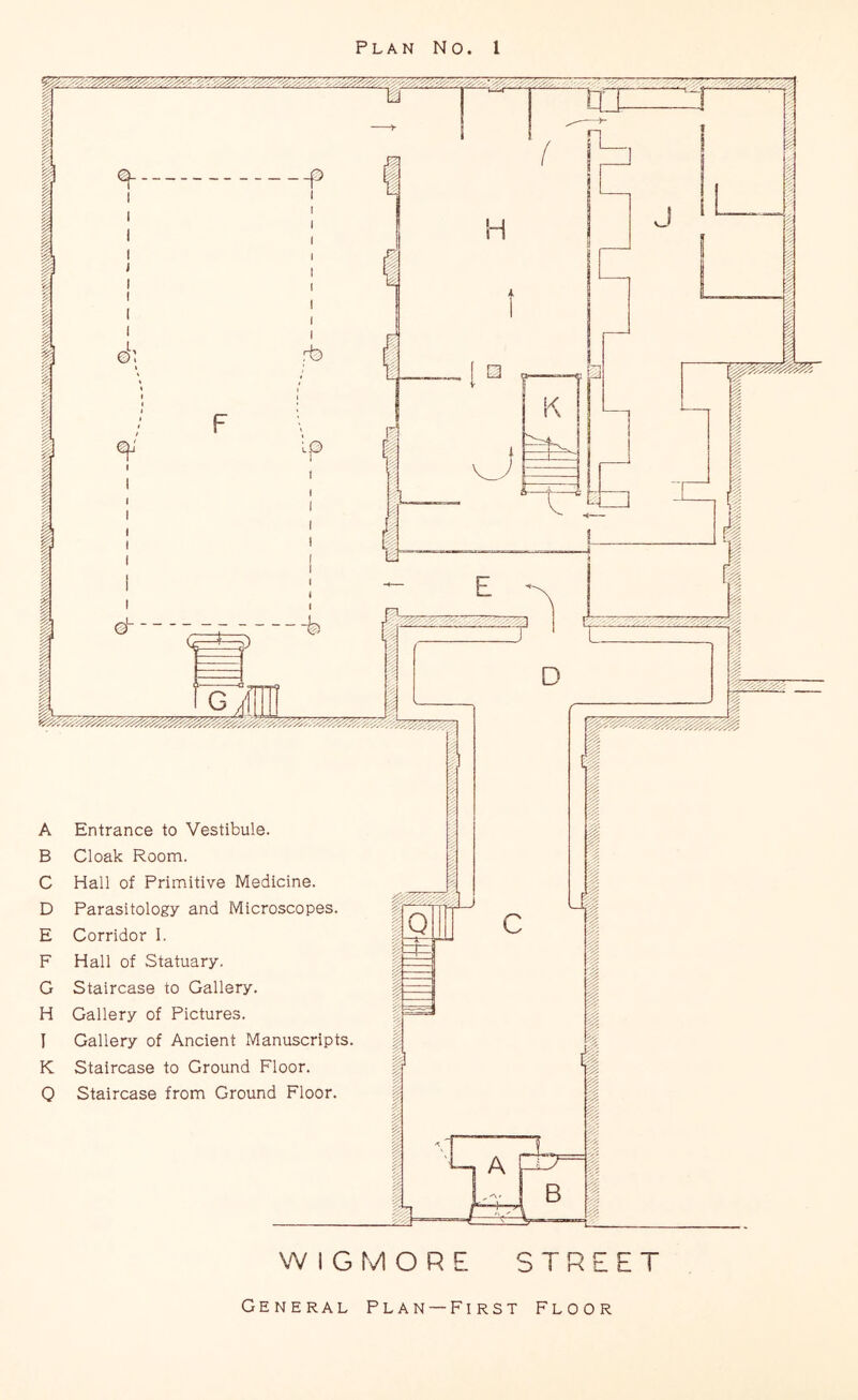 Plan No. 1 i \itJi ^ _p rb o I I 0 ^ 21^^ DI A Entrance to Vestibule. B Cloak Room. C Hall of Primitive Medicine. D Parasitology and Microscopes. E Corridor 1. F Hall of Statuary. G Staircase to Gallery. H Gallery of Pictures. I Gallery of Ancient Manuscripts. K Staircase to Ground Floor. 0 Staircase from Ground Floor. WIG MORE STREET