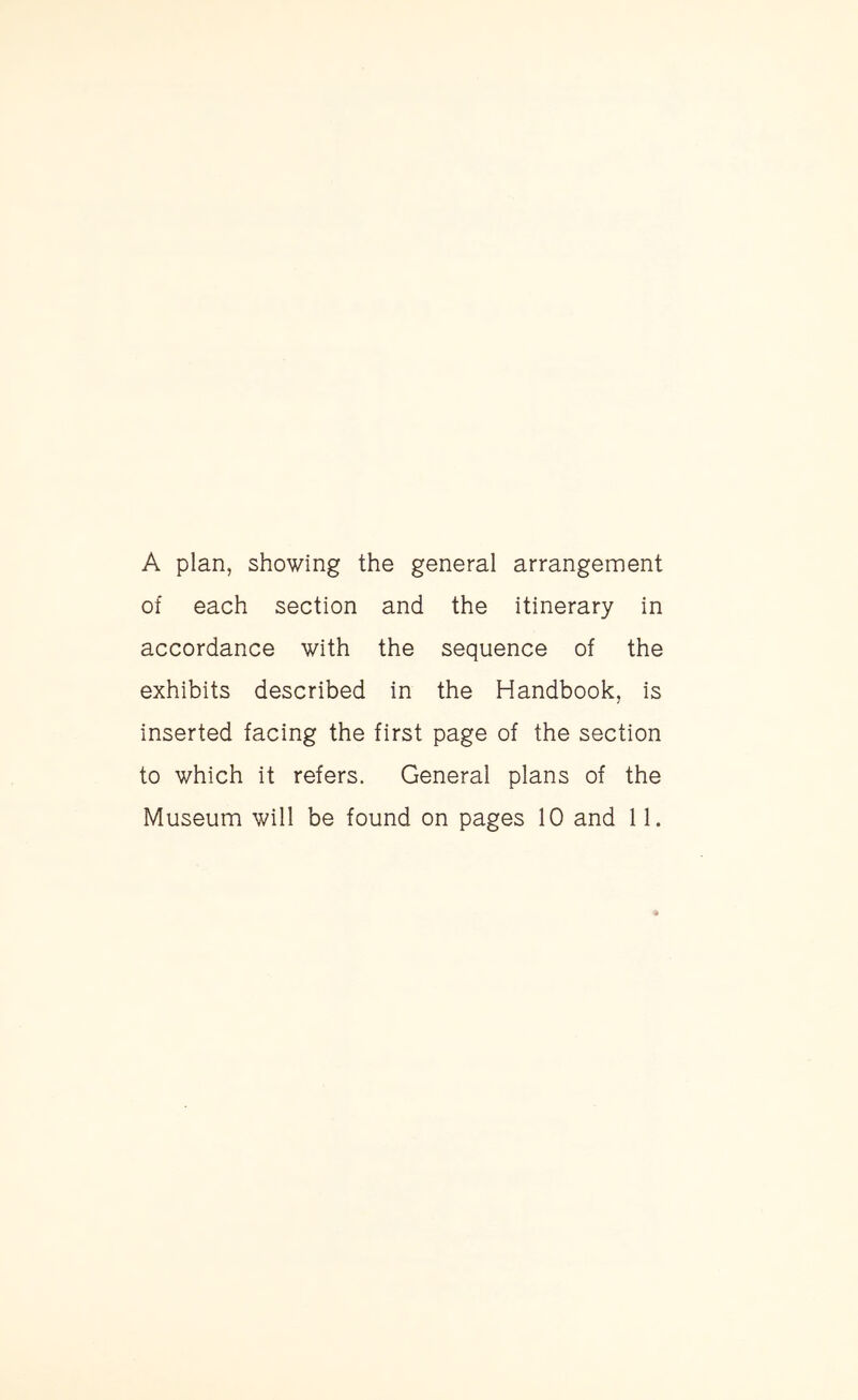 A plan, showing the general arrangement of each section and the itinerary in accordance with the sequence of the exhibits described in the Handbook, is inserted facing the first page of the section to which it refers. General plans of the