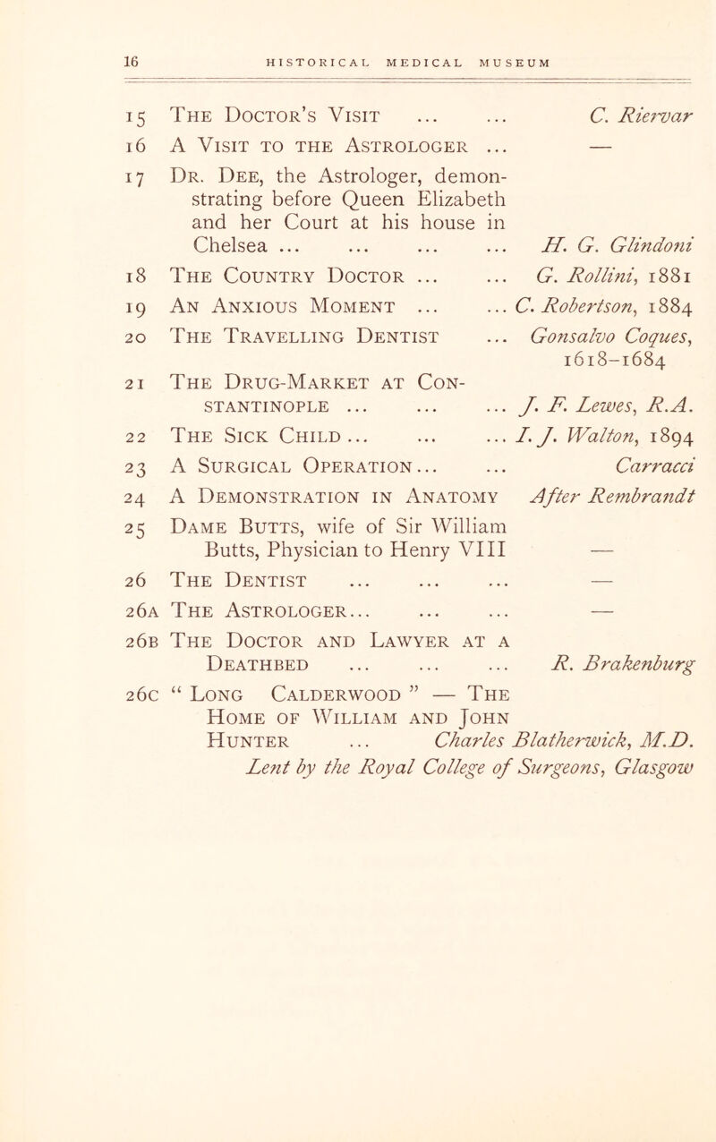 15 The Doctor’s Visit C. Rie?-var 16 A Visit to the Astrologer ... — 17 Dr. Dee, the Astrologer, demon- strating before Queen Elizabeth and her Court at his house in Chelsea ... H. G. Glindoni 18 The Country Doctor ... G. Rollini, 1881 19 An Anxious Moment ... C. Robertson^ 1884 20 The Travelling Dentist Gonsalvo Coques, 1618-1684 21 The Drug-Market at Con- stantinople ... J, F. Lewes^ R.A. 22 The Sick Child... L. J, Walton^ 1894 23 A Surgical Operation... Carracci 24 A Demonstration in Anatomy After Rembrandt 25 Dame Butts, wife of Sir William Butts, Physician to Henry VIII ■— 26 The Dentist — 2 6a The Astrologer... — 26b The Doctor and Lawyer at a Deathbed R. Brakenbnrg 26c “ Long Calderwood ” — The Home of William and John Hunter ... Charles Blatherwick, M,D. Lent by the Royal College of S?irgeons, Glasgow