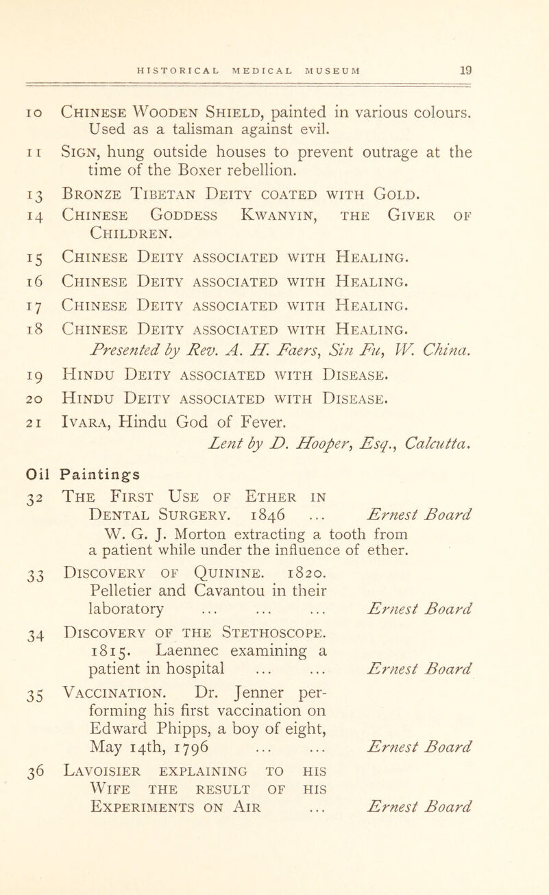 10 Chinese Wooden Shield, painted in various colours. Used as a talisman against evil, 11 Sign, hung outside houses to prevent outrage at the time of the Boxer rebellion. 13 Bronze Tibetan Deity coated with Gold. 14 Chinese Goddess Kwanyin, the Giver of Children. 15 Chinese Deity associated with Healing. 16 Chinese Deity associated with Healing. 17 Chinese Deity associated with Healing. 18 Chinese Deity associated with Healing. Presented by Rev. A. H. Faers, Sin Fu, W. China. 19 Hindu Deity associated with Disease. 20 Hindu Deity associated with Disease. 21 I VARA, Hindu God of Fever. Lent by D. Hooper., Esq., Calcutta. Oil 32 33 34 35 36 Painting’S The First Use of Ether in Dental Surgery. 1846 ... Ernest Board W. G. J. Morton extracting a tooth from a patient while under the influence of ether. Discovery of Quinine. 1820. Pelletier and CaYantou in their laboratory Discovery of the Stethoscope. 1815. Laennec examining a patient in hospital Vaccination. Dr. Jenner per- forming his first vaccination on Edward Phipps, a boy of eight. May 14th, 1796 Lavoisier explaining to his Wife the result of his Ernest Board Ernest Board Ernest Board